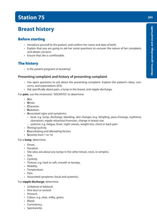 203
Obstetrics,
gynaecology,
and
sexual
health
Station 75
Breast history
Before starting
• Introduce yourself to the patient, and confirm her name and date of birth.
• Explain that you are going to ask her some questions to uncover the nature of her complaint,
and obtain consent.
• Ensure that she is comfortable.
The history
• Is the patient pregnant or lactating?
Presenting complaint and history of presenting complaint
• Use open questions to ask about the presenting complaint. Explore the patient’s ideas, con-
cerns, and expectations (ICE).
• Ask specifically about pain, a lump in the breast, and nipple discharge.
For pain, use the mnemonic ‘SOCRATES’ to determine:
• Site.
• Onset.
• Character.
• Radiation.
• Associated signs and symptoms:
–
– local, e.g. lump, discharge, bleeding, skin changes (e.g. dimpling, peau d’orange, erythema,
ulceration), nipple retraction/inversion, change in breast size
–
– systemic e.g. fatigue, fever, night sweats, weight loss, chest or back pain
• Timing/cyclicity.
• Exacerbating and alleviating factors.
• Severity from 1 to 10.
For a lump, determine:
• Onset.
• Duration.
• Site (also ask about any lumps in the other breast, neck, or armpits).
• Size.
• Cyclicity.
• Texture, e.g. hard or soft, smooth or bumpy.
• Mobility.
• Temperature.
• Pain.
• Associated symptoms (local and systemic).
For nipple discharge, determine:
• Unilateral or bilateral.
• One duct or several.
• Amount.
• Colour, e.g. clear, milky, green.
• Blood.
• Consistency.
• Spontaneity.
08-OCSEs-Obstet_Gynae_5e ccp.indd 203 19/03/2015 13:13
 