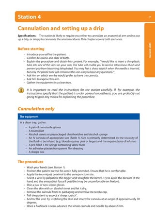 7
General
skills
Station 4
Cannulation and setting up a drip
Specifications: The station is likely to require you either to cannulate an anatomical arm and to put
up a drip, or simply to cannulate the anatomical arm. This chapter covers both scenarios.
Before starting
• Introduce yourself to the patient.
• Confirm his name and date of birth.
• Explain the procedure and obtain his consent. For example, “I would like to insert a thin plastic
tube into one of the veins on your arm. The tube will enable you to receive intravenous fluids and
prevent you from becoming dehydrated. You may feel a sharp scratch when the needle is inserted,
but only the plastic tube will remain in the vein. Do you have any questions?”
• Ask him on which arm he would prefer to have the cannula.
• Ask him to expose this arm.
• Gather the equipment in a clean tray.
It is important to read the instructions for the station carefully. If, for example, the
instructions specify that the patient is under general anaesthesia, you are probably not
going to gain any marks for explaining the procedure.
Cannulation only
The equipment
In a clean tray, gather:
• A pair of non-sterile gloves
• A tourniquet
• Alcohol sterets or prepackaged chlorhexidine and alcohol sponge
• An IV cannula of appropriate size (Table 1). Size is primarily determined by the viscosity of
the fluid to be infused (e.g. blood requires pink or larger) and the required rate of infusion
• A pre-filled 5 ml syringe containing saline flush
• An adhesive plaster/transparent film dressing
• A sharps box
The procedure
• Wash your hands (see Station 1).
• Position the patient so that his arm is fully extended. Ensure that he is comfortable.
• Apply the tourniquet proximal to the venepuncture site.
• Select a vein by palpation: the bigger and straighter the better. Try to avoid the dorsum of the
hand and the antecubital fossa if possible (may be uncomfortable on flexion).
• Don a pair of non-sterile gloves.
• Clean the skin with an alcohol steret and let it dry.
• Remove the cannula from its packaging and remove its needle cap.
• Tell the patient to expect a ‘sharp scratch’.
• Anchor the vein by stretching the skin and insert the cannula at an angle of approximately 30
degrees.
• Once a flashback is seen, advance the whole cannula and needle by about 2 mm.
01-OCSEs-General_Skills_5e ccp.indd 7 18/03/2015 13:18
 