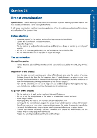 207
Obstetrics,
gynaecology,
and
sexual
health
Station 76
Breast examination
Specifications: In this station you may be asked to examine a patient wearing synthetic breasts. You
may also be asked to take a brief history beforehand.
A full breast examination involves inspection, palpation of the breast tissue, palpation of the nipple,
and palpation of the lymph nodes.
Before starting
• Introduce yourself to the patient, and confirm her name and date of birth.
• Explain the examination, and obtain consent.
• Request a chaperone.
• Ask the patient to undress from the waist up and hand her a drape or blanket to cover herself
up with.
• Ask her to sit on the edge of the couch, and ensure that she is comfortable.
• Ask her whether she has had any pain or nipple discharge.
The examination
General inspection
• From a distance, observe the patient’s general appearance (age, state of health, any obvious
signs).
Inspection of the breasts
• Note the size, symmetry, contour, and colour of the breast; also note the pattern of venous
drainage. In particular, look for the important signs of nipple inversion or retraction and peau
d’orange (breast carcinoma). Is there a visible discharge? Are there any scars? Also remember to
look under the breasts (ask the patient to lift up her breasts for you).
• Now ask the patient to put her hands atop her head and then to press them against her hips.
Look for tethering and asymmetrical changes in the breast contour.
Palpation of the breasts
• Ask the patient to sit back on the couch, reclining at 45 degrees.
• Ask her to put the arm ipsilateral to the breast to be examined behind her head.
• Warm up your hands.
• Before palpating the breasts, ask if there is any breast or chest pain.
• Starting with the normal breast, palpate the breast tissue with the palmar surface of the middle
three fingers, using an even rotary movement to compress the breast tissue gently towards the
chest wall. If the breasts are large, use one hand to steady the breast on its lower border.
• Examine each breast following a circular, concentric trail (Figure 46). Alternatively, use the
­
vertical strip or wedge palpation techniques.
• Palpate the tail of Spence between thumb and forefinger.
08-OCSEs-Obstet_Gynae_5e ccp.indd 207 19/03/2015 13:13
 