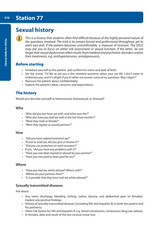 Clinical
Skills
for
OSCEs
210 Station 77
Sexual history
This is a history that students often find difficult because of the highly personal nature of
the questions involved. The trick is to remain formal and professional throughout, yet to
exert tact and, if the patient becomes uncomfortable, a measure of restraint. The OSCE
may ask you to focus on either risk assessment or sexual function. If the latter, do not
forget that sexual dysfunction often results from medical and psychiatric disorders and/or
their treatments, e.g. antihypertensives, antidepressants.
Before starting
• Introduce yourself to the patient, and confirm his name and date of birth.
• Set the scene: “I’d like to ask you a few standard questions about your sex life. I don’t mean to
embarrass you, and it’s alright if you’d rather not answer some of my questions. May I begin?”
• Reassure the patient about confidentiality.
• Explore the patient’s ideas, concerns and expectations.
The history
Would you describe yourself as heterosexual, homosexual, or bisexual?
Who
• “Who did you last have sex with, and when was this?”
• “Who else have you had sex with in the last three months?”
• “Were they male or female?”
• “Were they regular or casual partners?”
How
• “Did you have vaginal/oral/anal sex?”
• “If oral or anal sex, did you give or receive it?”
• “Did you use protection on each occasion?”
• If yes, “did you have any problems with it?”
• “Have you ever been injured or abused by your partner?”
• “Have you ever paid or been paid for sex?”
Where
• “Have you had sex whilst abroad? Whom with?”
• “Where are your partners from?”
• “Is it possible that they have had sex whilst abroad?”
Sexually transmitted diseases
Ask about:
• Any sores, discharge, bleeding, itching, rashes, dysuria, and abdominal pain (in females).
Explore any positive findings.
• History of sexually transmitted diseases (including HIV and hepatitis B) in both the patient and
his partner(s).
• Other risk factors for HIV and hepatitis B, e.g. blood transfusions, intravenous drug use, tattoos.
• In females, date and result of the last cervical smear test.
08-OCSEs-Obstet_Gynae_5e ccp.indd 210 19/03/2015 13:13
 