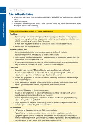 Clinical
Skills
for
OSCEs
212 Station 77 Sexual history
After taking the history
• Ask if there is anything that the patient would like to add which you may have forgotten to ask
about.
• Thank the patient.
• Summarise your findings and offer a further course of action, e.g. physical examination, micro-
biological testing, contact tracing.
Conditions most likely to come up in a sexual history station
Candidiasis
• Common fungal infection involving any of the Candida species. Infection of the vagina or
vulva is often asymptomatic but may cause severe itching, burning, soreness, irritation, and a
whitish or whitish-grey ‘cottage cheese’ discharge.
• In men, there may be red and itchy or painful sores on the penile head or foreskin.
• Candidiasis is not classified as an STD.
Bacterial vaginosis (BV)
• Common bacterial infection involving, among others, Gardnerella vaginalis.
• Results from disruption in the balance of bacteria in the vagina.
• Although BV is not classified as an STD, it is more common in women who are sexually active
and increases their susceptibility to STDs.
• It may be asymptomatic or there may be a thin, homogeneous, off-white, and malodorous
vaginal discharge, usually in the absence of redness, itchiness, or pain.
Chlamydia
• One of the most common STDs involving the bacterium Chlamydia trachomatis.
• In women it is symptomatic in around 20–30% of cases, presenting with a yellow and
odourless mucopurulent cervical discharge, dysuria, and frequency.
• In men, it is symptomatic in around 50% of cases, presenting with a white penile discharge
with or without dysuria.
• Major complications are pelvic inflammatory disease in women, epididymitis in men, and
Reiter’s syndrome (triad of arthritis, conjunctivitis, and urethritis) in both.
Gonorrhoea
• A common STD caused by Neisseria gonorrhoeae.
• In women it is symptomatic in around 50% of cases, presenting with a greenish–yellow
malodorous vaginal discharge, dysuria, and frequency.
• In men, it presents with a yellow–white penile discharge and dysuria. Symptoms typically
occur 4–6 days after being infected.
• Major complications are pelvic inflammatory disease in women and epididymitis in men, or
systemic spread to affect the joints and heart valves.   
Trichomoniasis
• STD caused by the protozoan parasite Trichomonas vaginalis.
• Typically, only women experience symptoms but even they may be asymptomatic.
• Symptoms typically occur 5–28 days after being infected and include copious amounts of a
frothy, foul-smelling greenish–yellow mucopurulent discharge, itchiness, dysuria, and frequency.
• Discomfort may increase during intercourse and upon micturition.
08-OCSEs-Obstet_Gynae_5e ccp.indd 212 19/03/2015 13:13
 