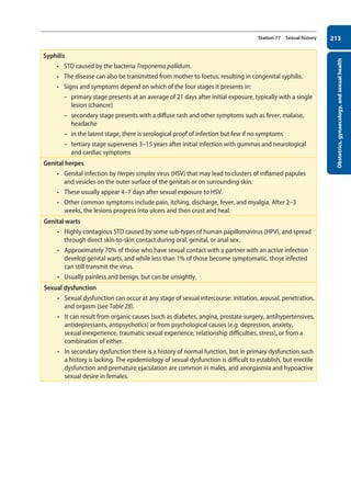 Obstetrics,
gynaecology,
and
sexual
health
213
Station 77 Sexual history
Syphilis
• STD caused by the bacteria Treponema pallidum.
• The disease can also be transmitted from mother to foetus, resulting in congenital syphilis.
• Signs and symptoms depend on which of the four stages it presents in:
–
– primary stage presents at an average of 21 days after initial exposure, typically with a single
lesion (chancre)
–
– secondary stage presents with a diffuse rash and other symptoms such as fever, malaise,
headache
–
– in the latent stage, there is serological proof of infection but few if no symptoms
–
– tertiary stage supervenes 3–15 years after initial infection with gummas and neurological
and cardiac symptoms
Genital herpes
• Genital infection by Herpes simplex virus (HSV) that may lead to clusters of inflamed papules
and vesicles on the outer surface of the genitals or on surrounding skin.
• These usually appear 4–7 days after sexual exposure to HSV.
• Other common symptoms include pain, itching, discharge, fever, and myalgia. After 2–3
weeks, the lesions progress into ulcers and then crust and heal.
Genital warts
• Highly contagious STD caused by some sub-types of human papillomavirus (HPV), and spread
through direct skin-to-skin contact during oral, genital, or anal sex.
• Approximately 70% of those who have sexual contact with a partner with an active infection
develop genital warts, and while less than 1% of those become symptomatic, those infected
can still transmit the virus.
• Usually painless and benign, but can be unsightly.
Sexual dysfunction
• Sexual dysfunction can occur at any stage of sexual intercourse: initiation, arousal, penetration,
and orgasm (see Table 28).
• It can result from organic causes (such as diabetes, angina, prostate surgery, antihypertensives,
antidepressants, antipsychotics) or from psychological causes (e.g. depression, anxiety,
sexual inexperience, traumatic sexual experience, relationship difficulties, stress), or from a
combination of either.
• In secondary dysfunction there is a history of normal function, but in primary dysfunction such
a history is lacking. The epidemiology of sexual dysfunction is difficult to establish, but erectile
dysfunction and premature ejaculation are common in males, and anorgasmia and hypoactive
sexual desire in females.
08-OCSEs-Obstet_Gynae_5e ccp.indd 213 19/03/2015 13:13
 