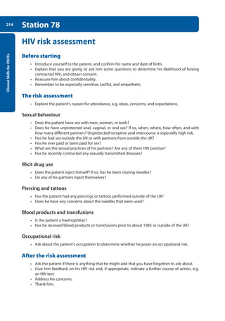 Clinical
Skills
for
OSCEs
214 Station 78
HIV risk assessment
Before starting
• Introduce yourself to the patient, and confirm his name and date of birth.
• Explain that you are going to ask him some questions to determine his likelihood of having
contracted HIV, and obtain consent.
• Reassure him about confidentiality.
• Remember to be especially sensitive, tactful, and empathetic.
The risk assessment
• Explore the patient’s reason for attendance, e.g. ideas, concerns, and expectations.
Sexual behaviour
• Does the patient have sex with men, women, or both?
• Does he have unprotected anal, vaginal, or oral sex? If so, when, where, how often, and with
how many different partners? Unprotected receptive anal intercourse is especially high risk.
• Has he had sex outside the UK or with partners from outside the UK?
• Has he ever paid or been paid for sex?
• What are the sexual practices of his partners? Are any of them HIV positive?
• Has he recently contracted any sexually transmitted diseases?
Illicit drug use
• Does the patient inject himself? If so, has he been sharing needles?
• Do any of his partners inject themselves?
Piercing and tattoos
• Has the patient had any piercings or tattoos performed outside of the UK?
• Does he have any concerns about the needles that were used?
Blood products and transfusions
• Is the patient a haemophiliac?
• Has he received blood products or transfusions prior to about 1985 or outside of the UK?
Occupational risk
• Ask about the patient’s occupation to determine whether he poses an occupational risk.
After the risk assessment
• Ask the patient if there is anything that he might add that you have forgotten to ask about.
• Give him feedback on his HIV risk and, if appropriate, indicate a further course of action, e.g.
an HIV test.
• Address his concerns.
• Thank him.
08-OCSEs-Obstet_Gynae_5e ccp.indd 214 19/03/2015 13:13
 