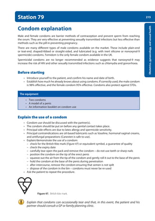 215
Obstetrics,
gynaecology,
and
sexual
health
Station 79
Condom explanation
Male and female condoms are barrier methods of contraception and prevent sperm from reaching
the ovum. They are very effective at preventing sexually transmitted infections but less effective than
methods such as the pill in preventing pregnancy.
There are many different types of male condoms available on the market. These include plain-end
or teat-end, shaped/ribbed or straight-sided, and lubricated (e.g. with inert silicone or nonoxynol-9
spermicide) condoms. Femidom is the only female condom available in the UK.
Spermicidal condoms are no longer recommended as evidence suggests that nanoxynol-9 may
increase the risk of HIV and other sexually transmitted infections such as chlamydia and gonorrhoea.
Before starting
• Introduce yourself to the patient, and confirm his name and date of birth.
• Establish how much he already knows about using condoms. If correctly used, the male condom
is 98% effective, and the female condom 95% effective. Condoms also protect against STDs.
The equipment
• Two condoms
• A model of a penis
• An information booklet on condom use
Explain the use of a condom
• Condom use should be discussed with the partner(s).
• The condom should be put on before any genital contact takes place.
• Principal side-effects are due to latex allergy and spermicide sensitivity.
• Principal contraindications are oil-based lubricants such as Vaseline, hormonal vaginal creams,
and antifungal preparations (Canesten is safe to use).
• Explain/demonstrate the use of a condom:
–
– check for the British Kite mark (Figure 47) or equivalent symbol, a guarantee of quality
–
– check the expiry date
–
– carefully tear open the pack and remove the condom – do not use teeth or sharp nails
–
– position the condom on the tip of the erect penis
–
– squeeze out the air from the tip of the condom and gently roll it out to the base of the penis
–
– hold the condom at the base of the penis during penetration
–
– after intercourse, remove the condom ensuring that semen is not spilt
–
– dispose of the condom in the bin – condoms must never be re-used
• Ask the patient to repeat the procedure.
  Figure 47. British kite mark.
Explain that condoms can occasionally tear and that, in this event, the patient and his
partner should consult a GP or family planning clinic.
08-OCSEs-Obstet_Gynae_5e ccp.indd 215 19/03/2015 13:13
 