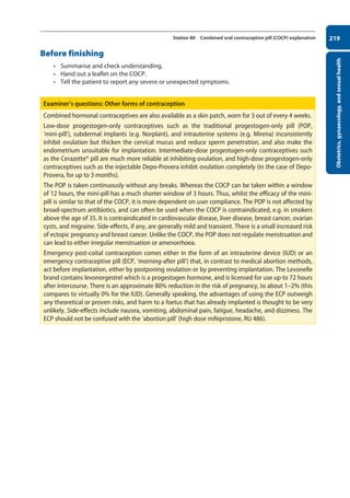Obstetrics,
gynaecology,
and
sexual
health
219
Station 80 Combined oral contraceptive pill (COCP) explanation
Before finishing
• Summarise and check understanding.
• Hand out a leaflet on the COCP.
• Tell the patient to report any severe or unexpected symptoms.
Examiner’s questions: Other forms of contraception
Combined hormonal contraceptives are also available as a skin patch, worn for 3 out of every 4 weeks.
Low-dose progestogen-only contraceptives such as the traditional progestogen-only pill (POP,
‘mini-pill’), subdermal implants (e.g. Norplant), and intrauterine systems (e.g. Mirena) inconsistently
inhibit ovulation but thicken the cervical mucus and reduce sperm penetration, and also make the
endometrium unsuitable for implantation. Intermediate-dose progestogen-only contraceptives such
as the Cerazette® pill are much more reliable at inhibiting ovulation, and high-dose progestogen-only
contraceptives such as the injectable Depo-Provera inhibit ovulation completely (in the case of Depo-
Provera, for up to 3 months).
The POP is taken continuously without any breaks. Whereas the COCP can be taken within a window
of 12 hours, the mini-pill has a much shorter window of 3 hours. Thus, whilst the efficacy of the mini-
pill is similar to that of the COCP, it is more dependent on user compliance. The POP is not affected by
broad-spectrum antibiotics, and can often be used when the COCP is contraindicated, e.g. in smokers
above the age of 35. It is contraindicated in cardiovascular disease, liver disease, breast cancer, ovarian
cysts, and migraine. Side-effects, if any, are generally mild and transient. There is a small increased risk
of ectopic pregnancy and breast cancer. Unlike the COCP, the POP does not regulate menstruation and
can lead to either irregular menstruation or amenorrhoea.
Emergency post-coital contraception comes either in the form of an intrauterine device (IUD) or an
emergency contraceptive pill (ECP, ‘morning-after pill’) that, in contrast to medical abortion methods,
act before implantation, either by postponing ovulation or by preventing implantation. The Levonelle
brand contains levonorgestrel which is a progestogen hormone, and is licensed for use up to 72 hours
after intercourse. There is an approximate 80% reduction in the risk of pregnancy, to about 1–2% (this
compares to virtually 0% for the IUD). Generally speaking, the advantages of using the ECP outweigh
any theoretical or proven risks, and harm to a foetus that has already implanted is thought to be very
unlikely. Side-effects include nausea, vomiting, abdominal pain, fatigue, headache, and dizziness. The
ECP should not be confused with the ‘abortion pill’ (high dose mifepristone, RU 486).
08-OCSEs-Obstet_Gynae_5e ccp.indd 219 19/03/2015 13:13
 
