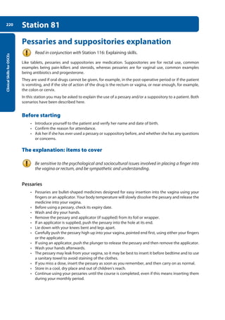 Clinical
Skills
for
OSCEs
220 Station 81
Pessaries and suppositories explanation
Read in conjunction with Station 116: Explaining skills.
Like tablets, pessaries and suppositories are medication. Suppositories are for rectal use, common
examples being pain-killers and steroids, whereas pessaries are for vaginal use, common examples
being antibiotics and progesterone.
They are used if oral drugs cannot be given, for example, in the post-operative period or if the patient
is vomiting, and if the site of action of the drug is the rectum or vagina, or near enough, for example,
the colon or cervix.
In this station you may be asked to explain the use of a pessary and/or a suppository to a patient. Both
scenarios have been described here.
Before starting
• Introduce yourself to the patient and verify her name and date of birth.
• Confirm the reason for attendance.
• Ask her if she has ever used a pessary or suppository before, and whether she has any questions
or concerns.
The explanation: items to cover
Be sensitive to the psychological and sociocultural issues involved in placing a finger into
the vagina or rectum, and be sympathetic and understanding.
Pessaries
• Pessaries are bullet-shaped medicines designed for easy insertion into the vagina using your
fingers or an applicator. Your body temperature will slowly dissolve the pessary and release the
medicine into your vagina.
• Before using a pessary, check its expiry date.
• Wash and dry your hands.
• Remove the pessary and applicator (if supplied) from its foil or wrapper.
• If an applicator is supplied, push the pessary into the hole at its end.
• Lie down with your knees bent and legs apart.
• Carefully push the pessary high up into your vagina, pointed end first, using either your fingers
or the applicator.
• If using an applicator, push the plunger to release the pessary and then remove the applicator.
• Wash your hands afterwards.
• The pessary may leak from your vagina, so it may be best to insert it before bedtime and to use
a sanitary towel to avoid staining of the clothes.
• If you miss a dose, insert the pessary as soon as you remember, and then carry on as normal.
• Store in a cool, dry place and out of children’s reach.
• Continue using your pessaries until the course is completed, even if this means inserting them
during your monthly period.
08-OCSEs-Obstet_Gynae_5e ccp.indd 220 19/03/2015 13:13
 
