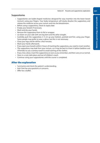 Obstetrics,
gynaecology,
and
sexual
health
221
Station 81 Pessaries and suppositories explanation
Suppositories
• Suppositories are bullet-shaped medicines designed for easy insertion into the lower bowel
(rectum) using your fingers. Your body temperature will slowly dissolve the suppository and
release the medicine across your rectum and into the bloodstream.
• Before using a suppository, check its expiry date
• Empty your bowels if necessary.
• Wash and dry your hands.
• Remove the suppository from its foil or wrapper.
• Lie down on your side with one leg bent and the other straight.
• Carefully push the suppository 2–3 cm up your bottom, pointed end first, using your finger.
Some people may prefer to wear a glove, but this is not necessary.
• Close your legs and lie still for a few minutes.
• Wash your hands afterwards.
• If you open your bowels within 2 hours of inserting the suppository, you need to insert another.
• The suppository may leak from your rectum, so it may be best to insert it before bedtime and
(if female) to use a sanitary towel to avoid staining of the clothes.
• If you miss a dose, insert the suppository as soon as you remember, and then carry on as normal.
• Store in a cool, dark place and out of children’s reach.
• Continue using your suppositories until the course is completed.
After the explanation
• Summarise and check the patient’s understanding.
• Ask if she has any questions or concerns.
• Offer her a leaflet.
08-OCSEs-Obstet_Gynae_5e ccp.indd 221 19/03/2015 13:13
 