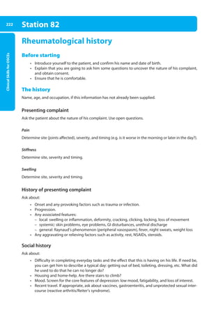 Clinical
Skills
for
OSCEs
222 Station 82
Rheumatological history
Before starting
• Introduce yourself to the patient, and confirm his name and date of birth.
• Explain that you are going to ask him some questions to uncover the nature of his complaint,
and obtain consent.
• Ensure that he is comfortable.
The history
Name, age, and occupation, if this information has not already been supplied.
Presenting complaint
Ask the patient about the nature of his complaint. Use open questions.
Pain
Determine site (joints affected), severity, and timing (e.g. is it worse in the morning or later in the day?).
Stiffness
Determine site, severity and timing.
Swelling
Determine site, severity and timing.
History of presenting complaint
Ask about:
• Onset and any provoking factors such as trauma or infection.
• Progression.
• Any associated features:
–
– local: swelling or inflammation, deformity, cracking, clicking, locking, loss of movement
–
– systemic: skin problems, eye problems, GI disturbances, urethral discharge
–
– general: Raynaud’s phenomenon (peripheral vasospasm), fever, night sweats, weight loss
• Any aggravating or relieving factors such as activity, rest, NSAIDs, steroids.
Social history
Ask about:
• Difficulty in completing everyday tasks and the effect that this is having on his life. If need be,
you can get him to describe a typical day: getting out of bed, toileting, dressing, etc. What did
he used to do that he can no longer do?
• Housing and home-help. Are there stairs to climb?
• Mood. Screen for the core features of depression: low mood, fatigability, and loss of interest.
• Recent travel. If appropriate, ask about vaccines, gastroenteritis, and unprotected sexual inter-
course (reactive arthritis/Reiter’s syndrome).
09-OCSEs-Orthopaedics_5e ccp.indd 222 19/03/2015 07:45
 