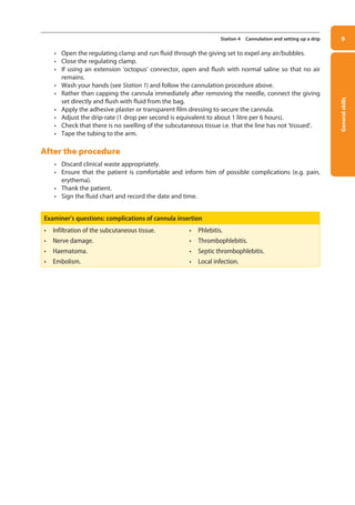 General
skills
9
Station 4 Cannulation and setting up a drip
• Open the regulating clamp and run fluid through the giving set to expel any air/bubbles.
• Close the regulating clamp.
• If using an extension ‘octopus’ connector, open and flush with normal saline so that no air
remains.
• Wash your hands (see Station 1) and follow the cannulation procedure above.
• Rather than capping the cannula immediately after removing the needle, connect the giving
set directly and flush with fluid from the bag.
• Apply the adhesive plaster or transparent film dressing to secure the cannula.
• Adjust the drip-rate (1 drop per second is equivalent to about 1 litre per 6 hours).
• Check that there is no swelling of the subcutaneous tissue i.e. that the line has not ‘tissued’.
• Tape the tubing to the arm.
After the procedure
• Discard clinical waste appropriately.
• Ensure that the patient is comfortable and inform him of possible complications (e.g. pain,
erythema).
• Thank the patient.
• Sign the fluid chart and record the date and time.
Examiner’s questions: complications of cannula insertion
• Infiltration of the subcutaneous tissue. • Phlebitis.
• Nerve damage. • Thrombophlebitis.
• Haematoma. • Septic thrombophlebitis.
• Embolism. • Local infection.
01-OCSEs-General_Skills_5e ccp.indd 9 18/03/2015 13:18
 