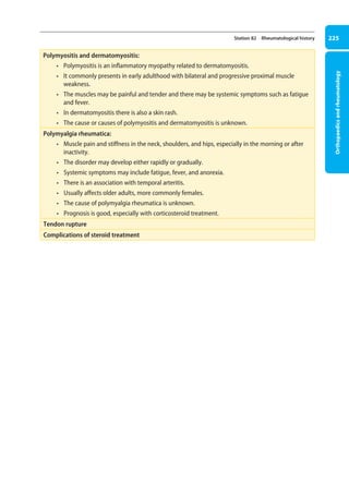 Orthopaedics
and
rheumatology
225
Station 82 Rheumatological history
Polymyositis and dermatomyositis:
• Polymyositis is an inflammatory myopathy related to dermatomyositis.
• It commonly presents in early adulthood with bilateral and progressive proximal muscle
weakness.
• The muscles may be painful and tender and there may be systemic symptoms such as fatigue
and fever.
• In dermatomyositis there is also a skin rash.
• The cause or causes of polymyositis and dermatomyositis is unknown.
Polymyalgia rheumatica:
• Muscle pain and stiffness in the neck, shoulders, and hips, especially in the morning or after
inactivity.
• The disorder may develop either rapidly or gradually.
• Systemic symptoms may include fatigue, fever, and anorexia.
• There is an association with temporal arteritis.
• Usually affects older adults, more commonly females.
• The cause of polymyalgia rheumatica is unknown.
• Prognosis is good, especially with corticosteroid treatment.
Tendon rupture
Complications of steroid treatment
09-OCSEs-Orthopaedics_5e ccp.indd 225 19/03/2015 07:45
 