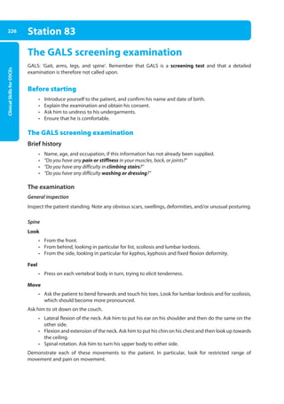 Clinical
Skills
for
OSCEs
226 Station 83
The GALS screening examination
GALS: ‘Gait, arms, legs, and spine’. Remember that GALS is a screening test and that a detailed
examination is therefore not called upon.
Before starting
• Introduce yourself to the patient, and confirm his name and date of birth.
• Explain the examination and obtain his consent.
• Ask him to undress to his undergarments.
• Ensure that he is comfortable.
The GALS screening examination
Brief history
• Name, age, and occupation, if this information has not already been supplied.
• “Do you have any pain or stiffness in your muscles, back, or joints?”
• “Do you have any difficulty in climbing stairs?”
• “Do you have any difficulty washing or dressing?”
The examination
General inspection
Inspect the patient standing. Note any obvious scars, swellings, deformities, and/or unusual posturing.
Spine
Look
• From the front.
• From behind, looking in particular for list, scoliosis and lumbar lordosis.
• From the side, looking in particular for kyphos, kyphosis and fixed flexion deformity.
Feel
• Press on each vertebral body in turn, trying to elicit tenderness.
Move
• Ask the patient to bend forwards and touch his toes. Look for lumbar lordosis and for scoliosis,
which should become more pronounced.
Ask him to sit down on the couch.
• Lateral flexion of the neck. Ask him to put his ear on his shoulder and then do the same on the
other side.
• Flexion and extension of the neck. Ask him to put his chin on his chest and then look up towards
the ceiling.
• Spinal rotation. Ask him to turn his upper body to either side.
Demonstrate each of these movements to the patient. In particular, look for restricted range of
movement and pain on movement.
09-OCSEs-Orthopaedics_5e ccp.indd 226 19/03/2015 07:45
 