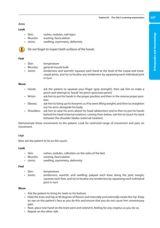 Orthopaedics
and
rheumatology
227
Station 83 The GALS screening examination
Arms
Look
• Skin: rashes, nodules, nail signs
• Muscles: wasting, fasciculation
• Joints: swelling, asymmetry, deformity
Do not forget to inspect both surfaces of the hands.
Feel
• Skin: temperature
• Muscles: general muscle bulk
• Joints: 
tenderness and warmth; squeeze each hand at the level of the carpal and meta-
carpal joints, and try to localise any tenderness by squeezing each individual joint
in turn
Move
• Hands: 
ask the patient to squeeze your finger (grip strength); then ask him to make a
pinch and attempt to ‘break’ his pinch (precision pinch)
• Wrists: 
ask him to put his hands in the prayer position and then in the reverse prayer posi-
tion
• Elbows: 
ask him to bring up his forearms as if he were lifting weights and then to straighten
out his arms alongside his body
• Shoulders: 
ask him to raise his arms above his head (abduction) and to then to put his hands
behind his head (internal rotation); coming from below, ask him to touch his back
between the shoulder blades (external rotation).
Demonstrate these movements to the patient. Look for restricted range of movement and pain on
movement.
Legs
Now ask the patient to lie on the couch.
Look
• Skin: rashes, nodules, callosities on the soles of the feet
• Muscles: wasting, fasciculation
• Joints: swelling, asymmetry, deformity
Feel
• Skin: temperature
• Joints: 
tenderness, warmth, and swelling; palpate each knee along the joint margin;
squeeze each foot, and try to localise any tenderness by squeezing each individual
joint in turn
Move
• Ask the patient to bring his heels to his bottom.
• Hold the knee and hip at 90 degrees of flexion and internally and externally rotate the hip. Keep
an eye on the patient’s face as you do this and ensure that you do not cause him unnecessary
pain.
• Next, place one hand on the knee joint and extend it, feeling for any crepitus as you do so.
• Repeat on the other side.
09-OCSEs-Orthopaedics_5e ccp.indd 227 19/03/2015 07:45
 
