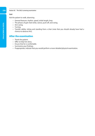 Clinical
Skills
for
OSCEs
228 Station 83 The GALS screening examination
Gait
Ask the patient to walk, observing:
• General features: rhythm, speed, stride length, limp.
• The phases of gait: heel-strike, stance, push-off, and swing.
• Arm swing.
• Turning.
• Transfer ability: sitting and standing from a chair (note that you should already have had a
chance to observe this).
After the examination
• Thank the patient.
• Offer to help him dress.
• Ensure that he is comfortable.
• Summarise your findings.
• If appropriate, indicate that you would perform a more detailed physical examination.
09-OCSEs-Orthopaedics_5e ccp.indd 228 19/03/2015 07:45
 