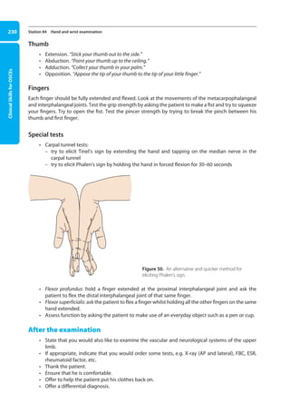 Clinical
Skills
for
OSCEs
230 Station 84 Hand and wrist examination
Thumb
• Extension. “Stick your thumb out to the side.”
• Abduction. “Point your thumb up to the ceiling.”
• Adduction. “Collect your thumb in your palm.”
• Opposition. “Appose the tip of your thumb to the tip of your little finger.”
Fingers
Each finger should be fully extended and flexed. Look at the movements of the metacarpophalangeal
and interphalangeal joints. Test the grip strength by asking the patient to make a fist and try to squeeze
your fingers. Try to open the fist. Test the pincer strength by trying to break the pinch between his
thumb and first finger.
Special tests
• Carpal tunnel tests:
–
– try to elicit Tinel’s sign by extending the hand and tapping on the median nerve in the
carpal tunnel
–
– try to elicit Phalen’s sign by holding the hand in forced flexion for 30–60 seconds
Figure 50. An alternative and quicker method for
eliciting Phalen’s sign.
• Flexor profundus: hold a finger extended at the proximal interphalangeal joint and ask the
patient to flex the distal interphalangeal joint of that same finger.
• Flexor superficialis: ask the patient to flex a finger whilst holding all the other fingers on the same
hand extended.
• Assess function by asking the patient to make use of an everyday object such as a pen or cup.
After the examination
• State that you would also like to examine the vascular and neurological systems of the upper
limb.
• If appropriate, indicate that you would order some tests, e.g. X-ray (AP and lateral), FBC, ESR,
rheumatoid factor, etc.
• Thank the patient.
• Ensure that he is comfortable.
• Offer to help the patient put his clothes back on.
• Offer a differential diagnosis.
09-OCSEs-Orthopaedics_5e ccp.indd 230 19/03/2015 07:45
 