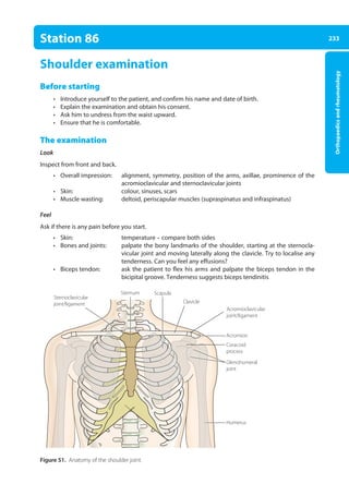 233
Orthopaedics
and
rheumatology
Station 86
Shoulder examination
Before starting
• Introduce yourself to the patient, and confirm his name and date of birth.
• Explain the examination and obtain his consent.
• Ask him to undress from the waist upward.
• Ensure that he is comfortable.
The examination
Look
Inspect from front and back.
• Overall impression: alignment, symmetry, position of the arms, axillae, prominence of the
acromioclavicular and sternoclavicular joints
• Skin: colour, sinuses, scars
• Muscle wasting: deltoid, periscapular muscles (supraspinatus and infraspinatus)
Feel
Ask if there is any pain before you start.
• Skin: temperature – compare both sides
• Bones and joints: palpate the bony landmarks of the shoulder, starting at the sternocla-
vicular joint and moving laterally along the clavicle. Try to localise any
tenderness. Can you feel any effusions?
• Biceps tendon: ask the patient to flex his arms and palpate the biceps tendon in the
bicipital groove. Tenderness suggests biceps tendinitis
Figure 51. Anatomy of the shoulder joint.
Clavicle
Acromioclavicular
joint/ligament
Sternoclavicular
joint/ligament
Scapula
Sternum
Glenohumeral
joint
Humerus
Acromion
Coracoid
process
09-OCSEs-Orthopaedics_5e ccp.indd 233 19/03/2015 07:45
 