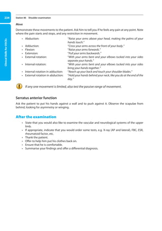 Clinical
Skills
for
OSCEs
234 Station 86 Shoulder examination
Move
Demonstrate these movements to the patient. Ask him to tell you if he feels any pain at any point. Note
where the pain starts and stops, and any restriction in movement.
• Abduction: 
“Raise your arms above your head, making the palms of your
hands touch.”
• Adduction: “Cross your arms across the front of your body.”
• Flexion: “Raise your arms forwards.”
• Extension: “Pull your arms backwards.”
• External rotation: 
“With your arms bent and your elbows tucked into your sides
separate your hands.”
• Internal rotation: 
“With your arms bent and your elbows tucked into your sides
bring your hands together.”
• Internal rotation in adduction: “Reach up your back and touch your shoulder blades.”
• External rotation in abduction: 
“Hold your hands behind your neck, like you do at the end of the
day.”
If any one movement is limited, also test the passive range of movement.
Serratus anterior function
Ask the patient to put his hands against a wall and to push against it. Observe the scapulae from
behind, looking for asymmetry or winging.
After the examination
• State that you would also like to examine the vascular and neurological systems of the upper
limb.
• If appropriate, indicate that you would order some tests, e.g. X-ray (AP and lateral), FBC, ESR,
rheumatoid factor, etc.
• Thank the patient.
• Offer to help him put his clothes back on.
• Ensure that he is comfortable.
• Summarise your findings and offer a differential diagnosis.
09-OCSEs-Orthopaedics_5e ccp.indd 234 19/03/2015 07:45
 