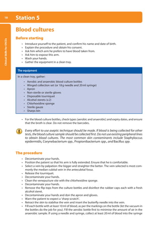 Clinical
Skills
for
OSCEs
10 Station 5
Blood cultures
Before starting
• Introduce yourself to the patient, and confirm his name and date of birth.
• Explain the procedure and obtain his consent.
• Ask him which arm he prefers to have blood taken from.
• Ask him to expose this arm.
• Wash your hands.
• Gather the equipment in a clean tray.
The equipment
In a clean tray, gather:
• Aerobic and anaerobic blood culture bottles
• Winged collection set (or 18g needle and 20ml syringe)
• Apron
• Non-sterile or sterile gloves
• Disposable tourniquet
• Alcohol sterets (x2)
• Chlorhexidine sponge
• Sterile gauze
• Sharps bin
• For the blood culture bottles, check types (aerobic and anaerobic) and expiry dates, and ensure
that the broth is clear. Do not remove the barcodes.
Every effort to use aseptic technique should be made. If blood is being collected for other
tests, the blood culture sample should be collected first. Do not use existing peripheral lines
to obtain blood cultures. The most common skin contaminants include Staphyloccus
epidermidis, Corynebacterium spp., Propionibacterium spp., and Bacillus spp.
The procedure
• Decontaminate your hands.
• Position the patient so that his arm is fully extended. Ensure that he is comfortable.
• Select a vein by palpation: the bigger and straighter the better. The vein selected is most com-
monly the median cubital vein in the antecubital fossa.
• Release the tourniquet.
• Decontaminate your hands.
• Clean the venepucture site with the chlorhexidine sponge.
• Decontaminate your hands.
• Remove the flip tops from the culture bottles and disinfect the rubber caps each with a fresh
alcohol steret.
• Decontaminate your hands and don the apron and gloves.
• Warn the patient to expect a ‘sharp scratch’.
• Retract the skin to stabilise the vein and insert the butterfly needle into the vein.
• Fill each bottle with at least 10ml of blood, as per the markings on the bottle (let the vacuum in
the bottles do the job for you). Fill the aerobic bottle first to minimise the amount of air in the
anaerobic sample. If using a needle and syringe, collect at least 20ml of blood into the syringe
01-OCSEs-General_Skills_5e ccp.indd 10 18/03/2015 13:18
 