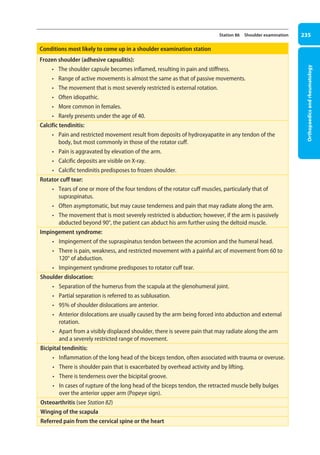 Orthopaedics
and
rheumatology
235
Station 86 Shoulder examination
Conditions most likely to come up in a shoulder examination station
Frozen shoulder (adhesive capsulitis):
• The shoulder capsule becomes inflamed, resulting in pain and stiffness.
• Range of active movements is almost the same as that of passive movements.
• The movement that is most severely restricted is external rotation.
• Often idiopathic.
• More common in females.
• Rarely presents under the age of 40.
Calcific tendinitis:
• Pain and restricted movement result from deposits of hydroxyapatite in any tendon of the
body, but most commonly in those of the rotator cuff.
• Pain is aggravated by elevation of the arm.
• Calcific deposits are visible on X-ray.
• Calcific tendinitis predisposes to frozen shoulder.
Rotator cuff tear:
• Tears of one or more of the four tendons of the rotator cuff muscles, particularly that of
supraspinatus.
• Often asymptomatic, but may cause tenderness and pain that may radiate along the arm.
• The movement that is most severely restricted is abduction; however, if the arm is passively
abducted beyond 90°, the patient can abduct his arm further using the deltoid muscle.
Impingement syndrome:
• Impingement of the supraspinatus tendon between the acromion and the humeral head.
• There is pain, weakness, and restricted movement with a painful arc of movement from 60 to
120° of abduction.
• Impingement syndrome predisposes to rotator cuff tear.
Shoulder dislocation:
• Separation of the humerus from the scapula at the glenohumeral joint.
• Partial separation is referred to as subluxation.
• 95% of shoulder dislocations are anterior.
• Anterior dislocations are usually caused by the arm being forced into abduction and external
rotation.
• Apart from a visibly displaced shoulder, there is severe pain that may radiate along the arm
and a severely restricted range of movement.
Bicipital tendinitis:
• Inflammation of the long head of the biceps tendon, often associated with trauma or overuse.
• There is shoulder pain that is exacerbated by overhead activity and by lifting.
• There is tenderness over the bicipital groove.
• In cases of rupture of the long head of the biceps tendon, the retracted muscle belly bulges
over the anterior upper arm (Popeye sign).
Osteoarthritis (see Station 82)
Winging of the scapula
Referred pain from the cervical spine or the heart
09-OCSEs-Orthopaedics_5e ccp.indd 235 19/03/2015 07:45
 