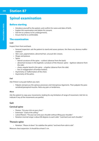 Clinical
Skills
for
OSCEs
236 Station 87
Spinal examination
Before starting
• Introduce yourself to the patient, and confirm his name and date of birth.
• Explain the examination and obtain his consent.
• Ask him to undress to his undergarments.
• Ensure that he is comfortable.
The examination
Look
Inspect from front and back.
• General inspection: ask the patient to stand and assess posture. Are there any obvious malfor-
mations?
• Skin: scars, pigmentation, abnormal hair, unusual skin creases.
• Shape and posture.
• Spine:
–
– lateral curvature of the spine – scoliosis (observe from the back)
–
– abnormal increase in the kyphotic curvature of the thoracic spine – kyphosis (observe from
the side)
–
– sharp, angular bend in the spine – a kyphos (observe from the side)
–
– loss or exaggeration of lumbar lordosis
• Asymmetry or malformation of the chest.
• Asymmetry of the pelvis.
Feel
Ask if there is any pain before you start.
• Palpate and percuss the spinous processes and interspinous ligaments. Then palpate the para-
vertebral/paraspinal muscles. Note any pain or tenderness.
Move
Ask the patient to copy your movements, looking for any limitation of range of movement. Ask him to
indicate if any of the movements are painful.
Gait
Cervical spine
• Flexion: “Put your chin on your chest.”
• Extension: “Look at the ceiling.”
• Lateral flexion: “Put your ear onto your shoulder without lifting your shoulder.”
• Rotation (normal range is about 80 degrees to each side): “Look back over each shoulder.”
Thoracic spine
• Rotation. “Please sit down” (to stabilise the pelvis) “and twist from side to side”.
Measure chest expansion. It should be at least 5 cm.
09-OCSEs-Orthopaedics_5e ccp.indd 236 19/03/2015 07:45
 
