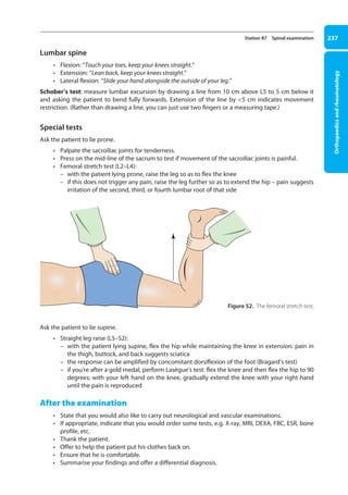 Orthopaedics
and
rheumatology
237
Station 87 Spinal examination
Lumbar spine
• Flexion: “Touch your toes, keep your knees straight.”
• Extension: “Lean back, keep your knees straight.”
• Lateral flexion: “Slide your hand alongside the outside of your leg.”
Schober’s test: measure lumbar excursion by drawing a line from 10 cm above L5 to 5 cm below it
and asking the patient to bend fully forwards. Extension of the line by 5 cm indicates movement
restriction. (Rather than drawing a line, you can just use two fingers or a measuring tape.)
Special tests
Ask the patient to lie prone.
• Palpate the sacroiliac joints for tenderness.
• Press on the mid-line of the sacrum to test if movement of the sacroiliac joints is painful.
• Femoral stretch test (L2–L4):
–
– with the patient lying prone, raise the leg so as to flex the knee
–
– if this does not trigger any pain, raise the leg further so as to extend the hip – pain suggests
irritation of the second, third, or fourth lumbar root of that side
Ask the patient to lie supine.
• Straight leg raise (L5–S2):
–
– with the patient lying supine, flex the hip while maintaining the knee in extension: pain in
the thigh, buttock, and back suggests sciatica
–
– the response can be amplified by concomitant dorsiflexion of the foot (Bragard’s test)
–
– if you’re after a gold medal, perform Lasègue’s test: flex the knee and then flex the hip to 90
degrees; with your left hand on the knee, gradually extend the knee with your right hand
until the pain is reproduced
After the examination
• State that you would also like to carry out neurological and vascular examinations.
• If appropriate, indicate that you would order some tests, e.g. X-ray, MRI, DEXA, FBC, ESR, bone
profile, etc.
• Thank the patient.
• Offer to help the patient put his clothes back on.
• Ensure that he is comfortable.
• Summarise your findings and offer a differential diagnosis.
Figure 52. The femoral stretch test.
09-OCSEs-Orthopaedics_5e ccp.indd 237 19/03/2015 07:45
 
