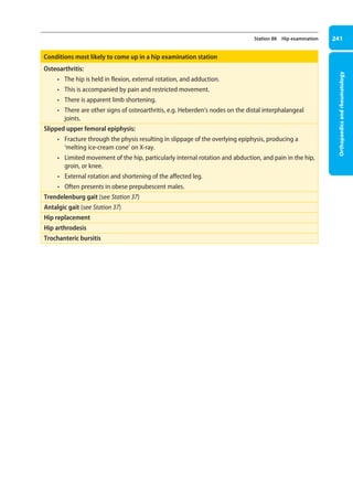 Orthopaedics
and
rheumatology
241
Station 88 Hip examination
Conditions most likely to come up in a hip examination station
Osteoarthritis:
• The hip is held in flexion, external rotation, and adduction.
• This is accompanied by pain and restricted movement.
• There is apparent limb shortening.
• There are other signs of osteoarthritis, e.g. Heberden’s nodes on the distal interphalangeal
joints.
Slipped upper femoral epiphysis:
• Fracture through the physis resulting in slippage of the overlying epiphysis, producing a
‘melting ice-cream cone’ on X-ray.
• Limited movement of the hip, particularly internal rotation and abduction, and pain in the hip,
groin, or knee.
• External rotation and shortening of the affected leg.
• Often presents in obese prepubescent males.
Trendelenburg gait (see Station 37)
Antalgic gait (see Station 37)
Hip replacement
Hip arthrodesis
Trochanteric bursitis
09-OCSEs-Orthopaedics_5e ccp.indd 241 19/03/2015 07:45
 