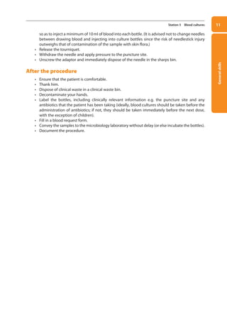 General
skills
11
Station 5 Blood cultures
so as to inject a minimum of 10ml of blood into each bottle. (It is advised not to change needles
between drawing blood and injecting into culture bottles since the risk of needlestick injury
outweighs that of contamination of the sample with skin flora.)
• Release the tourniquet.
• Withdraw the needle and apply pressure to the puncture site.
• Unscrew the adaptor and immediately dispose of the needle in the sharps bin.
After the procedure
• Ensure that the patient is comfortable.
• Thank him.
• Dispose of clinical waste in a clinical waste bin.
• Decontaminate your hands.
• Label the bottles, including clinically relevant information e.g. the puncture site and any
antibiotics that the patient has been taking (ideally, blood cultures should be taken before the
administration of antibiotics; if not, they should be taken immediately before the next dose,
with the exception of children).
• Fill in a blood request form.
• Convey the samples to the microbiology laboratory without delay (or else incubate the bottles).
• Document the procedure.
01-OCSEs-General_Skills_5e ccp.indd 11 18/03/2015 13:18
 