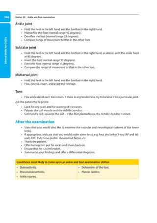 Clinical
Skills
for
OSCEs
246 Station 90 Ankle and foot examination
Ankle joint
• Hold the heel in the left hand and the forefoot in the right hand.
• Plantarflex the foot (normal range 40 degrees).
• Dorsiflex the foot (normal range 25 degrees).
• Compare range of movement to that in the other foot.
Subtalar joint
• Hold the heel in the left hand and the forefoot in the right hand, as above, with the ankle fixed
at 90 degrees.
• Invert the foot (normal range 30 degrees).
• Evert the foot (normal range 15 degrees).
• Compare the range of movement to that in the other foot.
Midtarsal joint
• Hold the heel in the left hand and the forefoot in the right hand.
• Flex, extend, invert, and evert the forefoot.
Toes
• Flex and extend each toe in turn. If there is any tenderness, try to localise it to a particular joint.
Ask the patient to lie prone.
• Look for any scars and for wasting of the calves.
• Palpate the calf muscle and the Achilles tendon.
• Simmond’s test: squeeze the calf – if the foot plantarflexes, the Achilles tendon is intact.
After the examination
• State that you would also like to examine the vascular and neurological systems of the lower
limbs.
• If appropriate, indicate that you would order some tests, e.g. foot and ankle X-ray (AP and lat-
eral), FBC, ESR, bone profile, rheumatoid factor, etc.
• Thank the patient.
• Offer to help him put his socks and shoes back on.
• Ensure that he is comfortable.
• Summarise your findings and offer a differential diagnosis.
Conditions most likely to come up in an ankle and foot examination station
• Osteoarthritis.
• Rheumatoid arthritis.
• Ankle injuries.
• Deformities of the foot.
• Plantar fasciitis.
09-OCSEs-Orthopaedics_5e ccp.indd 246 19/03/2015 07:45
 