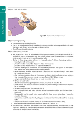Clinical
Skills
for
OSCEs
248 Station 91 Adult Basic Life Support
If he is breathing normally:
• Turn him into the recovery position.
• Call for an ambulance by mobile phone or, if this is not possible, send a bystander to call. Leave
the victim only if there is no other way of obtaining help.
• Check for continued breathing.
If he is not breathing normally:
• Ask someone to call for an ambulance and bring an automated external defibrillator (AED) if
available. If you are on your own, use your mobile phone to call for an ambulance. Leave the
victim only if there is no other way of obtaining help.
• Deliver 30 chest compressions followed by 2 rescue breaths. To deliver chest compressions:
–
– kneel by the side of the victim
–
– place the heel of one hand in the centre of the victim’s chest
–
– place the heel of the other hand on top of the first hand
–
– interlock the fingers of your hands and ensure that pressure is not applied on the victim’s
ribs, bottom end of his chest bone, or upper abdomen
–
– position yourself vertically above the victim’s chest and, with your arms straight, press down
on the sternum 5–6 cm
–
– after each compression, release all the pressure on the chest without losing contact between
your hands and the sternum – repeat at a rate of about 100–120 per minute
–
– compression and release should take an equal amount of time
To deliver rescue breaths:
–
– after 30 compressions, again open the airway using head-tilt and chin-lift
–
– pinch the soft part of the victim’s nose closed using the index finger and thumb of the hand
on his forehead
–
– allow his mouth to open, but maintain chin lift
–
– take a normal breath and place your lips around his mouth, making sure that you have a
good seal
–
– blow steadily into his mouth whilst watching for his chest to rise – take about 1 second to
make his chest rise
–
– maintaining head-tilt and chin-lift, take your mouth away from him and watch for his chest
to fall
–
– deliver a second rescue breath and return to chest compressions without delay
• Continue with chest compressions and rescue breaths at a ratio of 30:2.
• Stop to re-check the victim only if he starts to show signs of regaining consciousness, such as
coughing, opening his eyes, speaking or moving purposefully AND starts to breathe normally;
otherwise do not interrupt resuscitation.
Figure 58. The head-tilt, chin-lift technique.
10-OCSEs-Emergency_Medicine_5e ccp.indd 248 19/03/2015 13:32
 