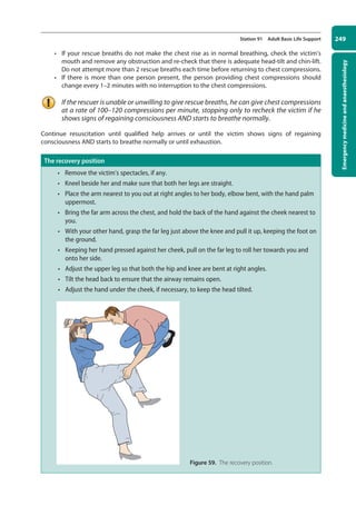 Emergency
medicine
and
anaesthesiology
249
Station 91 Adult Basic Life Support
• If your rescue breaths do not make the chest rise as in normal breathing, check the victim’s
mouth and remove any obstruction and re-check that there is adequate head-tilt and chin-lift.
Do not attempt more than 2 rescue breaths each time before returning to chest ­
compressions.
• If there is more than one person present, the person providing chest compressions should
change every 1–2 minutes with no interruption to the chest compressions.
If the rescuer is unable or unwilling to give rescue breaths, he can give chest compressions
at a rate of 100–120 compressions per minute, stopping only to recheck the victim if he
shows signs of regaining consciousness AND starts to breathe normally.
Continue resuscitation until qualified help arrives or until the victim shows signs of regaining
consciousness AND starts to breathe normally or until exhaustion.
The recovery position
• Remove the victim’s spectacles, if any.
• Kneel beside her and make sure that both her legs are straight.
• Place the arm nearest to you out at right angles to her body, elbow bent, with the hand palm
uppermost.
• Bring the far arm across the chest, and hold the back of the hand against the cheek nearest to
you.
• With your other hand, grasp the far leg just above the knee and pull it up, keeping the foot on
the ground.
• Keeping her hand pressed against her cheek, pull on the far leg to roll her towards you and
onto her side.
• Adjust the upper leg so that both the hip and knee are bent at right angles.
• Tilt the head back to ensure that the airway remains open.
• Adjust the hand under the cheek, if necessary, to keep the head tilted.
   Figure 59. The recovery position.
10-OCSEs-Emergency_Medicine_5e ccp.indd 249 19/03/2015 13:32
 