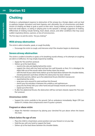 Clinical
Skills
for
OSCEs
250 Station 92
Choking
Choking is a physiological response to obstruction of the airways by a foreign object, and can lead
to asphyxia (oxygen starvation) and brain hypoxia, and, ultimately, loss of consciousness and death.
Victims of choking are likely to grab or point at their neck. Young children are prone to choking on
food and small objects, so eating or playing prior to the episode is strongly suggestive of choking.
Differentials of choking include fainting, heart attack, seizure, and other conditions that may cause
sudden respiratory distress, cyanosis, or loss of consciousness.
The first step is to ask the victim, “Are you choking?”
Mild airway obstruction
The victim is able to breathe, speak, or cough forcefully.
• Encourage the victim to cough, and intervene only if the situation begins to deteriorate.
Severe airway obstruction
The victim is unable to breathe or speak, or his breathing sounds wheezy, or his attempts at coughing
are silent or ineffective. He may simply respond by nodding.
• Apply the ‘five-and-five’ protocol.
• Deliver up to five back blows:
–
– stand to the side and slightly behind the victim
–
– support the chest with one hand and lean him well forwards so that, if it is dislodged, the
object falls out of the mouth rather than further down the airway
–
– with the heel of your other hand, deliver up to five back blows between the shoulder blades,
checking between each blow whether the obstruction has been relieved
• If obstruction persists, deliver up to five abdominal thrusts (Heimlich manoeuvre):
–
– stand behind the victim
–
– wrap your arms around his waist and lean him forward
–
– clench your fist and place it between the umbilicus and xiphisternum
–
– grasp this fist firmly with your other hand and pull sharply inwards and upwards
–
– repeat up to five times
• If, after five abdominal thrusts, the obstruction still has not been cleared, repeat the ‘five-and-
five’ protocol.
Unconscious victim
• Support the victim carefully to the ground. Call an ambulance immediately. Begin CPR (see
Station 91). Initiate chest compressions even if a pulse is present.
Pregnant or obese victim
• Adapt the Heimlich manoeuvre by placing your clenched fist just above where the lowest
ribs meet.
Infants below the age of one
• Place the child in a head-down, prone position over your forearm or on your lap.
• Hold the jaw with one hand to support the head.
• Deliver up to five back blows between the shoulder blades.
10-OCSEs-Emergency_Medicine_5e ccp.indd 250 19/03/2015 13:32
 