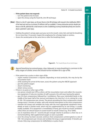 Emergency
medicine
and
anaesthesiology
253
Station 93 In-hospital resuscitation
• If the patient does not respond:
–
– turn the patient onto his back
–
– open the airway using the head-tilt, chin-lift technique
[Note] if there is a risk of C-spine injury, use the jaw-thrust or chin-lift technique with manual in-line stabilisation (MILS)
of the head and neck by an assistant (if sufficient staff are available). If airway obstruction persists despite jaw
thrustorchinlift,addheadtiltasmallamountatatime.Establishinganairwayshouldtakepriorityoverconcerns
about a potential C-spine injury.
• Holding the patient’s airway open, put your ear to his mouth. Listen, feel, and look for breathing
for no more than 10 seconds. Inspect the oropharynx for a foreign body or vomitus.
• Assess the carotid pulse at the same time or after the breathing check.
Agonal breathing (occasional gasps, slow, laboured, or noisy breathing) is common in the
early stages of cardiac arrest and should not be mistaken for a sign of life.
• If the patient has a pulse or other signs of life:
–
– urgent medical assessment is required. Depending on local protocols, this may be by the
resuscitation team
–
– while awaiting the arrival of this team, assess the patient using the ABCDE approach
–
– give the patient oxygen
–
– attach monitoring
–
– obtain venous access
• If there is no pulse or other signs of life:
–
– one person should start CPR as others call the resuscitation team and collect the resuscita-
tion equipment. If only one member of staff is present, this will mean leaving the patient
–
– give 30 chest compressions followed by 2 ventilations. Place your interlocked hands in the
middle of the lower half of the sternum and depress the chest by 5–6 cm, aiming for a rate
of 100–120 compressions per minute. The person providing the chest compressions should
change every 2 minutes or earlier, with only minimal interruption to the chest compressions
–
– maintain the airway and ventilate the lungs with the most appropriate equipment imme-
diately at hand. A pocket mask, which may be supplemented by an oral airway, is usually
readily available. If no equipment is immediately at hand, give mouth-to-mouth ventilation
unless there are clinical reasons to avoid mouth-to-mouth contact (e.g. TB or SARS)
–
– use an inspiratory time of 1 second and give enough volume to produce a chest rise as in
normal breathing. Add supplemental oxygen as soon as possible
–
– once the airway has been secured, continue chest compressions uninterrupted at a rate of
100–120 compressions per minute and ventilate the lungs at approximately 10 breaths per
minute. Only stop compressions for defibrillation or pulse checks
Figure 61. The head-tilt jaw-thrust technique.
10-OCSEs-Emergency_Medicine_5e ccp.indd 253 19/03/2015 13:32
 