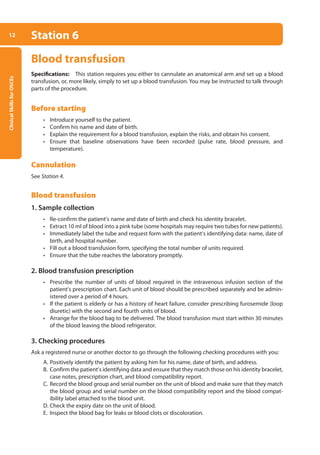 Clinical
Skills
for
OSCEs
12 Station 6
Blood transfusion
Specifications: This station requires you either to cannulate an anatomical arm and set up a blood
transfusion, or, more likely, simply to set up a blood transfusion. You may be instructed to talk through
parts of the procedure.
Before starting
• Introduce yourself to the patient.
• Confirm his name and date of birth.
• Explain the requirement for a blood transfusion, explain the risks, and obtain his consent.
• Ensure that baseline observations have been recorded (pulse rate, blood pressure, and
­temperature).
Cannulation
See Station 4.
Blood transfusion
1. Sample collection
• Re-confirm the patient’s name and date of birth and check his identity bracelet.
• Extract 10 ml of blood into a pink tube (some hospitals may require two tubes for new patients).
• Immediately label the tube and request form with the patient’s identifying data: name, date of
birth, and hospital number.
• Fill out a blood transfusion form, specifying the total number of units required.
• Ensure that the tube reaches the laboratory promptly.
2. Blood transfusion prescription
• Prescribe the number of units of blood required in the intravenous infusion section of the
patient’s prescription chart. Each unit of blood should be prescribed separately and be admin-
istered over a period of 4 hours.
• If the patient is elderly or has a history of heart failure, consider prescribing furosemide (loop
diuretic) with the second and fourth units of blood.
• Arrange for the blood bag to be delivered. The blood transfusion must start within 30 minutes
of the blood leaving the blood refrigerator.
3. Checking procedures
Ask a registered nurse or another doctor to go through the following checking procedures with you:
A. Positively identify the patient by asking him for his name, date of birth, and address.
B. Confirm the patient’s identifying data and ensure that they match those on his identity bracelet,
case notes, prescription chart, and blood compatibility report.
C. Record the blood group and serial number on the unit of blood and make sure that they match
the blood group and serial number on the blood compatibility report and the blood compat-
ibility label attached to the blood unit.
D. Check the expiry date on the unit of blood.
E. Inspect the blood bag for leaks or blood clots or discoloration.
01-OCSEs-General_Skills_5e ccp.indd 12 18/03/2015 13:18
 