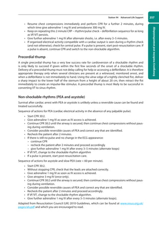 Emergency
medicine
and
anaesthesiology
257
Station 94 Advanced Life Support
• Resume chest compressions immediately and perform CPR for a further 2 minutes, during
which time give adrenaline 1 mg IV and amiodarone 300 mg IV.
• Keep on repeating this 2 minute CRP – rhythm/pulse check – defibrillation sequence for as long
as VF/VT persists.
• Give further adrenaline 1 mg IV after alternate shocks, i.e. after every 3–5 minutes.
• If organised electrical activity compatible with a cardiac output is seen during a rhythm check
(and not otherwise), check for central pulse. If a pulse is present, start post-resuscitation care. If
a pulse is absent, continue CPR and switch to the non-shockable algorithm.
Precordial thump
A single precordial thump has a very low success rate for cardioversion of a shockable rhythm and
is only likely to succeed if given within the first few seconds of the onset of a shockable rhythm.
Delivery of a precordial thump must not delay calling for help or accessing a defibrillator. It is therefore
appropriate therapy only when several clinicians are present at a witnessed, monitored arrest, and
when a defibrillator is not immediately to hand. Using the ulnar edge of a tightly clenched fist, deliver
a sharp impact to the lower half of the sternum from a height of about 20 cm, then retract the fist
immediately to create an impulse-like stimulus. A precordial thump is most likely to be successful in
converting VT to sinus rhythm.
Non-shockable rhythms (PEA and asystole)
Survival after cardiac arrest with PEA or asystole is unlikely unless a reversible cause can be found and
treated successfully.
Sequence of actions for PEA (cardiac electrical activity in the absence of any palpable pulse).
• Start CPR 30:2.
• Give adrenaline 1 mg IV as soon as IV access is achieved.
• Continue CPR 30:2 until the airway is secured, then continue chest compressions without paus-
ing during ventilation.
• Consider possible reversible causes of PEA and correct any that are identified.
• Recheck the patient after 2 minutes.
• If there is still no pulse and no change in the ECG appearance:
–
– continue CPR
–
– recheck the patient after 2 minutes and proceed accordingly
–
– give further adrenaline 1 mg IV after every 3–5 minutes (alternate loops)
• If VF/VT, change to the shockable rhythm algorithm
• If a pulse is present, start post-resuscitation care.
Sequence of actions for asystole and slow PEA (rate  60 per minute).
• Start CPR 30:2.
• Without stopping CPR, check that the leads are attached correctly.
• Give adrenaline 1 mg IV as soon as IV access is achieved.
• Give atropine 3 mg IV (once only).
• Continue CPR 30:2 until the airway is secured, then continue chest compressions without paus-
ing during ventilation.
• Consider possible reversible causes of PEA and correct any that are identified.
• Recheck the patient after 2 minutes and proceed accordingly.
• If VF/VT, change to the shockable rhythm algorithm.
• Give further adrenaline 1 mg IV after every 3–5 minutes (alternate loops).
Adapted from Resuscitation Council (UK) 2010 Guidelines, which can be found at www.resus.org.uk/
pages/als.pdf and which you are encouraged to read.
10-OCSEs-Emergency_Medicine_5e ccp.indd 257 19/03/2015 13:32
 
