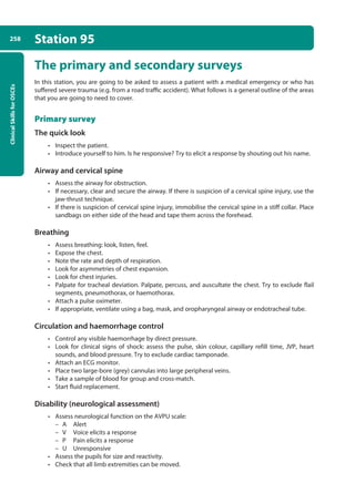 Clinical
Skills
for
OSCEs
258 Station 95
The primary and secondary surveys
In this station, you are going to be asked to assess a patient with a medical emergency or who has
suffered severe trauma (e.g. from a road traffic accident). What follows is a general outline of the areas
that you are going to need to cover.
Primary survey
The quick look
• Inspect the patient.
• Introduce yourself to him. Is he responsive? Try to elicit a response by shouting out his name.
Airway and cervical spine
• Assess the airway for obstruction.
• If necessary, clear and secure the airway. If there is suspicion of a cervical spine injury, use the
jaw-thrust technique.
• If there is suspicion of cervical spine injury, immobilise the cervical spine in a stiff collar. Place
sandbags on either side of the head and tape them across the forehead.
Breathing
• Assess breathing: look, listen, feel.
• Expose the chest.
• Note the rate and depth of respiration.
• Look for asymmetries of chest expansion.
• Look for chest injuries.
• Palpate for tracheal deviation. Palpate, percuss, and auscultate the chest. Try to exclude flail
segments, pneumothorax, or haemothorax.
• Attach a pulse oximeter.
• If appropriate, ventilate using a bag, mask, and oropharyngeal airway or endotracheal tube.
Circulation and haemorrhage control
• Control any visible haemorrhage by direct pressure.
• Look for clinical signs of shock: assess the pulse, skin colour, capillary refill time, JVP, heart
sounds, and blood pressure. Try to exclude cardiac tamponade.
• Attach an ECG monitor.
• Place two large-bore (grey) cannulas into large peripheral veins.
• Take a sample of blood for group and cross-match.
• Start fluid replacement.
Disability (neurological assessment)
• Assess neurological function on the AVPU scale:
–
– A Alert
–
– V Voice elicits a response
–
– P Pain elicits a response
–
– U Unresponsive
• Assess the pupils for size and reactivity.
• Check that all limb extremities can be moved.
10-OCSEs-Emergency_Medicine_5e ccp.indd 258 19/03/2015 13:32
 
