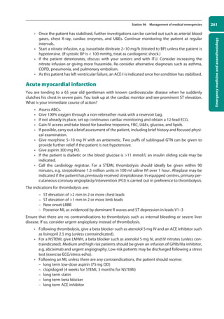 Emergency
medicine
and
anaesthesiology
261
Station 96 Management of medical emergencies
• Once the patient has stabilised, further investigations can be carried out such as arterial blood
gases, chest X-ray, cardiac enzymes, and UEs. Continue monitoring the patient at regular
intervals.
• Start a nitrate infusion, e.g. isosorbide dinitrate 2–10 mg/h (titrated to BP) unless the patient is
hypotensive. (If systolic BP is  100 mmHg, treat as cardiogenic shock.)
• If the patient deteriorates, discuss with your seniors and with ITU. Consider increasing the
nitrate infusion or giving more frusemide. Re-consider alternative diagnoses such as asthma,
COPD, pneumonia, and pulmonary embolism.
• As this patient has left ventricular failure, an ACE-I is indicated once her condition has stabilised.
Acute myocardial infarction
You are tending to a 65 year old gentleman with known cardiovascular disease when he suddenly
clutches his chest in severe pain. You look up at the cardiac monitor and see prominent ST elevation.
What is your immediate course of action?
• Assess ABCs.
• Give 100% oxygen through a non-rebreather mask with a reservoir bag.
• If not already in place, set up continuous cardiac monitoring and obtain a 12-lead ECG.
• Gain IV access and take blood for baseline troponins, FBC, UEs, glucose, and lipids.
• If possible, carry out a brief assessment of the patient, including brief history and focused physi-
cal examination.
• Give morphine 5–10 mg IV with an antiemetic. Two puffs of sublingual GTN can be given to
provide further relief if the patient is not hypotensive.
• Give aspirin 300 mg PO.
• If the patient is diabetic or the blood glucose is 11 mmol/l, an insulin sliding scale may be
indicated.
• Call the cardiology registrar. For a STEMI, thrombolysis should ideally be given within 90
minutes, e.g. streptokinase 1.5 million units in 100 ml saline IVI over 1 hour. Alteplase may be
indicated if the patient has previously received streptokinase. In equipped centres, primary per-
cutaneous coronary angioplasty/intervention (PCI) is carried out in preference to thrombolysis.
The indications for thrombolysis are:
–
– ST elevation of 2 mm in 2 or more chest leads
–
– ST elevation of 1 mm in 2 or more limb leads
–
– New onset LBBB
–
– Posterior MI, as evidenced by dominant R waves and ST depression in leads V1–3
Ensure that there are no contraindications to thrombolysis such as internal bleeding or severe liver
disease. If so, consider urgent angioplasty instead of thrombolysis.
• Following thrombolysis, give a beta blocker such as atenolol 5 mg IV and an ACE inhibitor such
as lisinopril 2.5 mg (unless contraindicated).
• For a NSTEMI, give LMWH, a beta blocker such as atenolol 5 mg IV, and IV nitrates (unless con-
traindicated). Medium and high risk patients should be given an infusion of GPIIb/IIIa inhibitor,
e.g. abciximab and urgent angiography. Low risk patients may be discharged following a stress
test (exercise ECG/stress echo).
• Following an MI, unless there are any contraindications, the patient should receive:
–
– long term low-dose aspirin (75mg OD)
–
– clopidogrel (4 weeks for STEMI, 3 months for NSTEMI)
–
– long term statin
–
– long term beta blocker
–
– long term ACE inhibitor
10-OCSEs-Emergency_Medicine_5e ccp.indd 261 19/03/2015 13:32
 