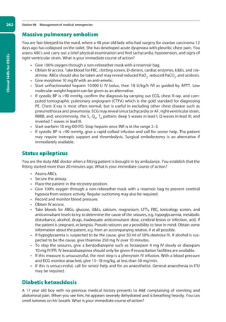 Clinical
Skills
for
OSCEs
262 Station 96 Management of medical emergencies
Massive pulmonary embolism
You are fast-bleeped to the ward, where a 48 year old lady who had surgery for ovarian carcinoma 12
days ago has collapsed on the toilet. She has developed acute dyspnoea with pleuritic chest pain. You
assess ABCs and carry out a brief physical examination and find tachycardia, hypotension, and signs of
right ventricular strain. What is your immediate course of action?
• Give 100% oxygen through a non-rebreather mask with a reservoir bag.
• Obtain IV access. Take blood for FBC, clotting screen, D-dimers, cardiac enzymes, UEs, and cre-
atinine. ABGs should also be taken and may reveal reduced PaO2
, reduced PaCO2
, and acidosis.
• Give morphine 10 mg IV with an anti-emetic.
• Start unfractionated heparin 10000 U IV bolus, then 18 U/kg/h IVI as guided by APTT. Low
molecular weight heparin can be given as an alternative.
• If systolic BP is 90 mmHg, confirm the diagnosis by carrying out ECG, chest X-ray, and com-
puted tomographic pulmonary angiogram (CTPA) which is the gold standard for diagnosing
PE. Chest X-ray is most often normal, but is useful in excluding other chest disease such as
pneumothorax and pneumonia. ECG may reveal sinus tachycardia or AF, right ventricular strain,
RBBB, and, uncommonly, the SI
, QIII
, TIII
pattern: deep S waves in lead I, Q waves in lead III, and
inverted T waves in lead III.
• Start warfarin 10 mg OD PO. Stop heparin once INR is in the range 2–3.
• If systolic BP is 90 mmHg, give a rapid colloid infusion and call for senior help. The patient
may require inotropic support and thrombolysis. Surgical embolectomy is an alternative if
immediately available.
Status epilepticus
You are the duty AE doctor when a fitting patient is brought in by ambulance. You establish that the
fitting started more than 20 minutes ago. What is your immediate course of action?
• Assess ABCs.
• Secure the airway.
• Place the patient in the recovery position.
• Give 100% oxygen through a non-rebreather mask with a reservoir bag to prevent cerebral
hypoxia from seizure activity. Regular suctioning may also be required.
• Record and monitor blood pressure.
• Obtain IV access.
• Take bloods for ABGs, glucose, UEs, calcium, magnesium, LFTs, FBC, toxicology screen, and
anticonvulsant levels to try to determine the cause of the seizures, e.g. hypoglycaemia, metabolic
disturbance, alcohol, drugs, inadequate anticonvulsant dose, cerebral lesion or infection, and, if
the patient is pregnant, eclampsia. Pseudo-seizures are a possibility to bear in mind. Obtain some
information about the patient, e.g. from an accompanying relative, if at all possible.
• If hypoglycaemia is suspected to be the cause, give 50 ml of 50% dextrose IV. If alcohol is sus-
pected to be the cause, give thiamine 250 mg IV over 10 minutes.
• To stop the seizures, give a benzodiazepine such as lorazepam 4 mg IV slowly or diazepam
10 mg IV/PR. IV benzodiazepines should only be given if resuscitation facilities are available.
• If this measure is unsuccessful, the next step is a phenytoin IV infusion. With a blood pressure
and ECG monitor attached, give 15–18 mg/kg, at less than 50 mg/min.
• If this is unsuccessful, call for senior help and for an anaesthetist. General anaesthesia in ITU
may be required.
Diabetic ketoacidosis
A 17 year old boy with no previous medical history presents to AE complaining of vomiting and
abdominal pain. When you see him, he appears severely dehydrated and is breathing heavily. You can
smell ketones on his breath. What is your immediate course of action?
10-OCSEs-Emergency_Medicine_5e ccp.indd 262 19/03/2015 13:32
 