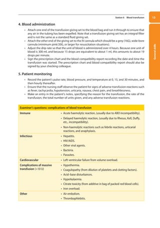 General
skills
13
Station 6 Blood transfusion
4. Blood administration
• Attach one end of the transfusion giving set to the blood bag and run it through to ensure that
any air in the tubing has been expelled. Note that a transfusion giving set has an integral filter
and is not the same as a standard fluid giving set.
• Attach the other end of the giving set to the IV cannula which should be a grey (16G), wide-bore
cannula (minimum pink/20G, or larger for resuscitation situations).
• Adjust the drip rate so that the unit of blood is administered over 4 hours. Because one unit of
blood is 300 ml, and because 15 drops are equivalent to about 1 ml, this amounts to about 19
drops per minute.
• Sign the prescription chart and the blood compatibility report recording the date and time the
transfusion was started. The prescription chart and blood compatibility report should also be
signed by your checking colleague.
5. Patient monitoring
• Record the patient’s pulse rate, blood pressure, and temperature at 0, 15, and 30 minutes, and
then hourly thereafter.
• Ensure that the nursing staff observe the patient for signs of adverse transfusion reactions such
as fever, tachycardia, hypotension, urticaria, nausea, chest pain, and breathlessness.
• Make an entry in the patient’s notes, specifying the reason for the transfusion, the rate of the
transfusion, the total number of units given, and any adverse transfusion reactions.
Examiner’s questions: complications of blood transfusion
Immune • Acute haemolytic reaction, (usually due to ABO incompatibility).
• Delayed haemolytic reaction, (usually due to Rhesus, Kell, Duffy,
etc., incompatibility).
• Non-haemolytic reactions such as febrile reactions, urticarial
reactions, and anaphylaxis.
Infectious • Hepatitis.
• HIV/AIDS.
• Other viral agents.
• Bacteria.
• Parasites.
Cardiovascular • Left ventricular failure from volume overload.
Complications of massive
transfusion (10 U)
• Hypothermia.
• Coagulopathy (from dilution of platelets and clotting factors).
• Acid–base disturbances.
• Hyperkalaemia.
• Citrate toxicity (from additive in bag of packed red blood cells).
• Iron overload.
Other • Air embolism.
• Thrombophlebitis.
01-OCSEs-General_Skills_5e ccp.indd 13 18/03/2015 13:18
 