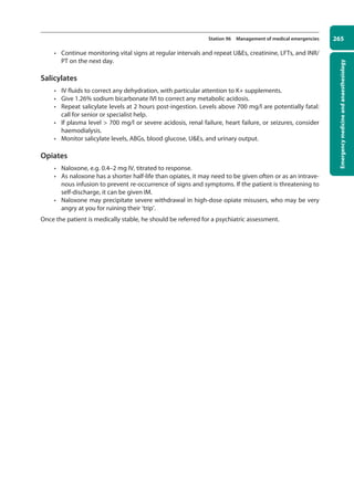 Emergency
medicine
and
anaesthesiology
265
Station 96 Management of medical emergencies
• Continue monitoring vital signs at regular intervals and repeat UEs, creatinine, LFTs, and INR/
PT on the next day.
Salicylates
• IV fluids to correct any dehydration, with particular attention to K+ supplements.
• Give 1.26% sodium bicarbonate IVI to correct any metabolic acidosis.
• Repeat salicylate levels at 2 hours post-ingestion. Levels above 700 mg/l are potentially fatal:
call for senior or specialist help.
• If plasma level  700 mg/l or severe acidosis, renal failure, heart failure, or seizures, consider
haemodialysis.
• Monitor salicylate levels, ABGs, blood glucose, UEs, and urinary output.
Opiates
• Naloxone, e.g. 0.4–2 mg IV, titrated to response.
• As naloxone has a shorter half-life than opiates, it may need to be given often or as an intrave-
nous infusion to prevent re-occurrence of signs and symptoms. If the patient is threatening to
self-discharge, it can be given IM.
• Naloxone may precipitate severe withdrawal in high-dose opiate misusers, who may be very
angry at you for ruining their ‘trip’.
Once the patient is medically stable, he should be referred for a psychiatric assessment.
10-OCSEs-Emergency_Medicine_5e ccp.indd 265 19/03/2015 13:32
 