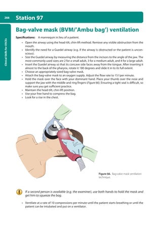 Clinical
Skills
for
OSCEs
266 Station 97
Bag-valve mask (BVM/’Ambu bag’) ventilation
Specifications: A mannequin in lieu of a patient.
• Open the airway using the head-tilt, chin-lift method. Remove any visible obstruction from the
mouth.
• Identify the need for a Guedel airway (e.g. if the airway is obstructed or the patient is uncon-
scious).
• Size the Guedel airway by measuring the distance from the incisors to the angle of the jaw. The
most commonly used sizes are 2 for a small adult, 3 for a medium adult, and 4 for a large adult.
• Insert the Guedel airway so that its concave side faces away from the tongue. After inserting it
almost to the back of the pharynx, rotate it 180 degrees and slide it in to its full extent.
• Choose an appropriately sized bag-valve mask.
• Attach the bag-valve mask to an oxygen supply. Adjust the flow rate to 15 l per minute.
• Hold the mask over the face with your dominant hand. Place your thumb over the nose and
support the jaw with the middle and ring fingers (Figure 66). Ensuring a tight seal is difficult, so
make sure you get sufficient practice.
• Maintain the head-tilt, chin-lift position.
• Use your free hand to compress the bag.
• Look for a rise in the chest.
If a second person is available (e.g. the examiner), use both hands to hold the mask and
get him to squeeze the bag.
• Ventilate at a rate of 10 compressions per minute until the patient starts breathing or until the
patient can be intubated and put on a ventilator.
Figure 66. Bag-valve mask ventilation
technique.
10-OCSEs-Emergency_Medicine_5e ccp.indd 266 19/03/2015 13:32
 