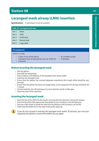 267
Emergency
medicine
and
anaesthesiology
Station 98
Laryngeal mask airway (LMA) insertion
Specifications: A mannequin in lieu of a patient.
Table 30. Laryngeal mask sizes
Size 1 Infant
Size 2 Child
Size 3 Small adult
Size 4 Normal adult
Size 5 Large adult
The equipment
Gather in a tray:
• A pair of non-sterile gloves • An air-filled syringe
• Laryngeal mask of appropriate size (see Table 30) • A bandage
• Lubricant
Before inserting the laryngeal mask
• Don the gloves.
• Assemble the equipment.
• Check inflation and deflation of the laryngeal mask airway (LMA).
• Lubricate the laryngeal mask.
• Ensure that the patient has received adequate anaesthesia (the cough reflex should be sup-
pressed).
• Ensure that the patient has been pre-oxygenated, or pre-oxygenate him by bag ventilation for
1 minute.
• Use the head-tilt, chin-lift technique to ensure that the mouth is fully open.
• Check the state of the dentition.
Inserting the laryngeal mask
• Insert the tip of the LMA into the mouth, ensuring that the aperture is facing the tongue.
• Press the tip of the LMA against the hard palate as you introduce it into the pharynx.
• Use your index finger to guide the tube into the pharynx until resistance can be felt.
• Check that the black line on the tube is facing the upper lip.
If you do not succeed in inserting the laryngeal mask within 30 seconds, you must pre-
oxygenate the patient a second time before you try again.
10-OCSEs-Emergency_Medicine_5e ccp.indd 267 19/03/2015 13:32
 