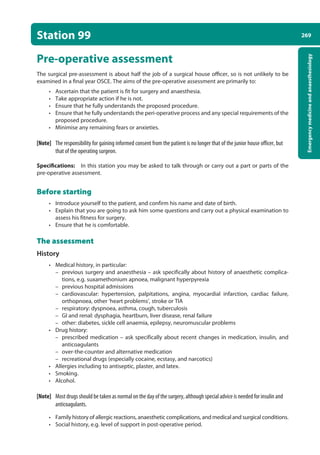 269
Emergency
medicine
and
anaesthesiology
Station 99
Pre-operative assessment
The surgical pre-assessment is about half the job of a surgical house officer, so is not unlikely to be
examined in a final year OSCE. The aims of the pre-operative assessment are primarily to:
• Ascertain that the patient is fit for surgery and anaesthesia.
• Take appropriate action if he is not.
• Ensure that he fully understands the proposed procedure.
• Ensure that he fully understands the peri-operative process and any special requirements of the
proposed procedure.
• Minimise any remaining fears or anxieties.
[Note] The responsibility for gaining informed consent from the patient is no longer that of the junior house officer, but
that of the operating surgeon.
Specifications: In this station you may be asked to talk through or carry out a part or parts of the
pre-operative assessment.
Before starting
• Introduce yourself to the patient, and confirm his name and date of birth.
• Explain that you are going to ask him some questions and carry out a physical examination to
assess his fitness for surgery.
• Ensure that he is comfortable.
The assessment
History
• Medical history, in particular:
–
– previous surgery and anaesthesia – ask specifically about history of anaesthetic complica-
tions, e.g. suxamethonium apnoea, malignant hyperpyrexia
–
– previous hospital admissions
–
– cardiovascular: hypertension, palpitations, angina, myocardial infarction, cardiac failure,
orthopnoea, other ‘heart problems’, stroke or TIA
–
– respiratory: dyspnoea, asthma, cough, tuberculosis
–
– GI and renal: dysphagia, heartburn, liver disease, renal failure
–
– other: diabetes, sickle cell anaemia, epilepsy, neuromuscular problems
• Drug history:
–
– prescribed medication – ask specifically about recent changes in medication, insulin, and
anticoagulants
–
– over-the-counter and alternative medication
–
– recreational drugs (especially cocaine, ecstasy, and narcotics)
• Allergies including to antiseptic, plaster, and latex.
• Smoking.
• Alcohol.
[Note] Most drugs should be taken as normal on the day of the surgery, although special advice is needed for insulin and
anticoagulants.
• Family history of allergic reactions, anaesthetic complications, and medical and surgical conditions.
• Social history, e.g. level of support in post-operative period.
10-OCSEs-Emergency_Medicine_5e ccp.indd 269 19/03/2015 13:32
 