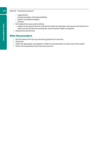 Clinical
Skills
for
OSCEs
272 Station 99 Pre-operative assessment
–
– suppositories
–
– local anaesthetics and regional blocks
–
– patient-controlled analgesia
–
– patches
• Post-operative nausea and vomiting:
–
– explain to the patient that he may feel sick after the operation and reassure him that this is
quite normal and that he can be given an anti-sickness tablet or injection
• Going home and driving.
After the procedure
• Ask the patient if he has any remaining questions or concerns.
• Thank him.
• Order the appropriate investigations (Table 32) and remember to check up on the results!
• Talk to the anaesthetist if you have any concerns.
10-OCSEs-Emergency_Medicine_5e ccp.indd 272 19/03/2015 13:32
 