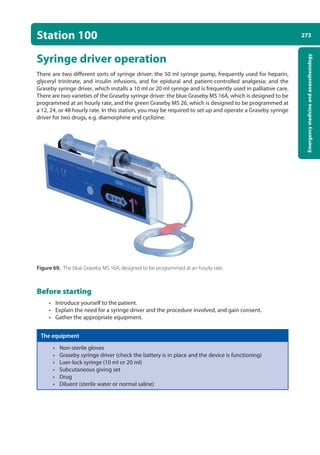 273
Emergency
medicine
and
anaesthesiology
Station 100
Syringe driver operation
There are two different sorts of syringe driver: the 50 ml syringe pump, frequently used for heparin,
glyceryl trinitrate, and insulin infusions, and for epidural and patient-controlled analgesia; and the
Graseby syringe driver, which installs a 10 ml or 20 ml syringe and is frequently used in palliative care.
There are two varieties of the Graseby syringe driver: the blue Graseby MS 16A, which is designed to be
programmed at an hourly rate, and the green Graseby MS 26, which is designed to be programmed at
a 12, 24, or 48 hourly rate. In this station, you may be required to set up and operate a Graseby syringe
driver for two drugs, e.g. diamorphine and cyclizine.
Figure 69. The blue Graseby MS 16A, designed to be programmed at an hourly rate.
Before starting
• Introduce yourself to the patient.
• Explain the need for a syringe driver and the procedure involved, and gain consent.
• Gather the appropriate equipment.
The equipment
• Non-sterile gloves
• Graseby syringe driver (check the battery is in place and the device is functioning)
• Luer-lock syringe (10 ml or 20 ml)
• Subcutaneous giving set
• Drug
• Diluent (sterile water or normal saline)
10-OCSEs-Emergency_Medicine_5e ccp.indd 273 19/03/2015 13:32
 