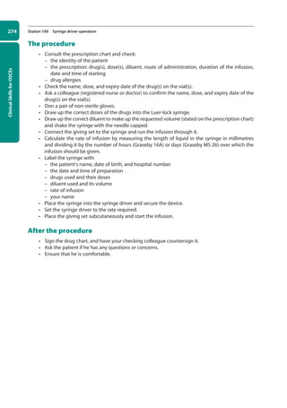 Clinical
Skills
for
OSCEs
274 Station 100 Syringe driver operation
The procedure
• Consult the prescription chart and check:
–
– the identity of the patient
–
– the prescription: drug(s), dose(s), diluent, route of administration, duration of the infusion,
date and time of starting
–
– drug allergies
• Check the name, dose, and expiry date of the drug(s) on the vial(s).
• Ask a colleague (registered nurse or doctor) to confirm the name, dose, and expiry date of the
drug(s) on the vial(s).
• Don a pair of non-sterile gloves.
• Draw up the correct doses of the drugs into the Luer-lock syringe.
• Draw up the correct diluent to make up the requested volume (stated on the prescription chart)
and shake the syringe with the needle capped.
• Connect the giving set to the syringe and run the infusion through it.
• Calculate the rate of infusion by measuring the length of liquid in the syringe in millimetres
and dividing it by the number of hours (Graseby 16A) or days (Graseby MS 26) over which the
infusion should be given.
• Label the syringe with:
–
– the patient’s name, date of birth, and hospital number
–
– the date and time of preparation
–
– drugs used and their doses
–
– diluent used and its volume
–
– rate of infusion
–
– your name
• Place the syringe into the syringe driver and secure the device.
• Set the syringe driver to the rate required.
• Place the giving set subcutaneously and start the infusion.
After the procedure
• Sign the drug chart, and have your checking colleague countersign it.
• Ask the patient if he has any questions or concerns.
• Ensure that he is comfortable.
10-OCSEs-Emergency_Medicine_5e ccp.indd 274 19/03/2015 13:32
 