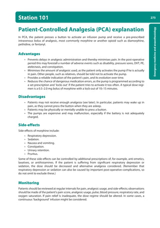 275
Emergency
medicine
and
anaesthesiology
Station 101
Patient-Controlled Analgesia (PCA) explanation
In PCA, the patient presses a button to activate an infusion pump and receive a pre-prescribed
intravenous bolus of analgesic, most commonly morphine or another opioid such as diamorphine,
pethidine, or fentanyl.  
Advantages
• Prevents delays in analgesic administration and thereby minimises pain. In the post-operative
period this may forestall a number of adverse events such as disability, pressure sores, DVT, PE,
atelectasis, and constipation.
• Minimises the amount of analgesic used, as the patient only activates the pump if he is actually
in pain. Other people, such as relatives, should be told not to activate the pump.
• Provides a reliable indication of the patient’s pain, and its evolution over time.
• Reduces the chance of dangerous medication errors, as the pump is programmed according to
a set prescription and ‘locks out’ if the patient tries to activate it too often. A typical dose regi-
men is a 0.5–2.0 mg bolus of morphine with a lock-out of 10–15 minutes.
Disadvantages
• Patients may not receive enough analgesia (see later). In particular, patients may wake up in
pain, as they cannot press the button when they are asleep.
• Patients may be physically or mentally unable to press a button.
• The pumps are expensive and may malfunction, especially if the battery is not adequately
charged.
Side-effects
Side-effects of morphine include:
• Respiratory depression.
• Sedation.
• Nausea and vomiting.
• Constipation.
• Urinary retention.
• Pruritus.
Some of these side-effects can be controlled by additional prescriptions of, for example, anti-emetics,
laxatives, or antihistamines. If the patient is suffering from significant respiratory depression or
sedation, the dose should be decreased and alternative analgesia considered. (Remember that
respiratory depression or sedation can also be caused by important post-operative complications, so
do not omit to exclude these.)
Monitoring
Patients should be reviewed at regular intervals for pain, analgesic usage, and side-effects; observations
should be made of the patient’s pain score, analgesic usage, pulse, blood pressure, respiratory rate, and
oxygen saturation. If pain relief is inadequate, the dose regime should be altered. In some cases, a
continuous ‘background’ infusion might be considered.
10-OCSEs-Emergency_Medicine_5e ccp.indd 275 19/03/2015 13:32
 