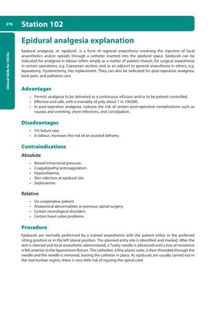 Clinical
Skills
for
OSCEs
276 Station 102
Epidural analgesia explanation
Epidural analgesia, or ‘epidural’, is a form of regional anaesthesia involving the injection of local
anaesthetics and/or opioids through a catheter inserted into the epidural space. Epidurals can be
indicated for analgesia in labour (often simply as a matter of patient choice), for surgical anaesthesia
in certain operations, e.g. Caesarean section, and as an adjunct to general anaesthesia in others, e.g.
laparatomy, hysterectomy, hip replacement. They can also be indicated for post-operative analgesia,
back pain, and palliative care.
Advantages
• Permits analgesia to be delivered as a continuous infusion and/or to be patient-controlled.
• Effective and safe, with a mortality of only about 1 in 100000.
• In post-operative analgesia, reduces the risk of certain post-operative complications such as
nausea and vomiting, chest infections, and constipation.
Disadvantages
• 5% failure rate.
• In labour, increases the risk of an assisted delivery.
Contraindications
Absolute
• Raised intracranial pressure.
• Coagulopathy/anticoagulation.
• Hypovolaemia.
• Skin infection at epidural site.
• Septicaemia.
Relative
• Un-cooperative patient.
• Anatomical abnormalities or previous spinal surgery.
• Certain neurological disorders.
• Certain heart-valve problems.
Procedure
Epidurals are normally performed by a trained anaesthetist with the patient either in the preferred
sitting position or in the left lateral position. The planned entry site is identified and marked. After the
skin is cleaned and local anaesthetic administered, a Tuohy needle is advanced until a loss of resistance
is felt anterior to the ligamentum flavum. The cathether, a fine plastic tube, is then threaded through the
needle and the needle is removed, leaving the catheter in place. As epidurals are usually carried out in
the mid-lumbar region, there is very little risk of injuring the spinal cord.
10-OCSEs-Emergency_Medicine_5e ccp.indd 276 19/03/2015 13:32
 
