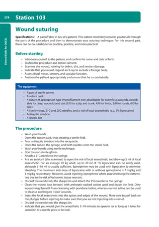 Clinical
Skills
for
OSCEs
278 Station 103
Wound suturing
Specifications: A pad of ‘skin’ in lieu of a patient. This station most likely requires you to talk through
the parts of the procedure and then to demonstrate your suturing technique. For this second part,
there can be no substitute for practice, practice, and more practice!
Before starting
• Introduce yourself to the patient, and confirm his name and date of birth.
• Explain the procedure and obtain consent.
• Examine the wound, looking for debris, dirt, and tendon damage.
• Indicate that you would request an X-ray to exclude a foreign body.
• Assess distal motor, sensory, and vascular function.
• Position the patient appropriately and ensure that he is comfortable.
The equipment
• A pair of sterile gloves
• A suture pack
• A suture of appropriate type (monofilament non-absorbable for superficial wounds, absorb-
able for deep wounds) and size (3/0 for scalp and trunk, 4/0 for limbs, 5/0 for hands, 6/0 for
face)
• A 5 ml syringe, 21G and 25G needles, and a vial of local anaesthetic (e.g. 1% lignocaine)
• Antiseptic solution
• A sharps bin
The procedure
• Wash your hands.
• Open the suture pack, thus creating a sterile field.
• Pour antiseptic solution into the receptacle.
• Open the suture, the syringe, and both needles onto the sterile field.
• Wash your hands using sterile technique.
• Don the non-sterile gloves.
• Attach a 21G needle to the syringe.
• Ask an assistant (the examiner) to open the vial of local anaesthetic and draw up 5 ml of local
anaesthetic. For an average 70 kg adult, up to 20 ml of 1% lignocaine can be safely used,
although 5–10 ml is usually sufficient. Epinephrine may be used with lignocaine to minimise
bleeding. The maximum safe dose of lignocaine with or without epinephrine is 7 mg/kg and
3 mg/kg respectively. However, avoid injecting epinephrine when anaesthetising the extremi-
ties due to the risk of ischaemic tissue necrosis.
• Discard the needle into the sharps bin and attach the 25G needle to the syringe.
• Clean the wound (use forceps) with antiseptic-soaked cotton wool and drape the field. Dirty
wounds may benefit from cleansing with povidone iodine, whereas normal saline can be used
to cleanse and irrigate ‘clean’ wounds.
• Inject the local anaesthetic into the apices and edges of the wound. Make sure to pull back on
the plunger before injecting to make sure that you are not injecting into a vessel.
• Discard the needle into the sharps bin.
• Indicate that you would give the anaesthetic 5–10 minutes to operate (or as long as it takes for
sensation to a needle prick to be lost).
10-OCSEs-Emergency_Medicine_5e ccp.indd 278 19/03/2015 13:32
 