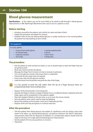 Clinical
Skills
for
OSCEs
280 Station 104
Blood glucose measurement
Specifications: In this station you are far more likely to be asked to talk through a blood glucose
measurement or ‘BM’ (Boehringer Mannheim) than carry it out on a patient or actor.
Before starting
• Introduce yourself to the patient, and confirm his name and date of birth.
• Explain the procedure and obtain his consent.
• Establish when he last ate (fasting blood glucose is usually carried out in the morning before
the patient has had anything to eat or drink).
The equipment
In a tray, gather:
• A pair of non-sterile gloves • A spring-loaded pricker
• An alcohol wipe • A lancet
• A glucose monitor • Cotton wool
• Test strips • A sharps bin
The procedure
• Ask the patient to wash and dry his hands, or use an alcohol wipe to clean the finger that you
are going to prick.
• Wash your hands and don the gloves.
• Massage the finger from its base to its tip to increase its perfusion.
• Turn on the glucose monitor and ensure that it is calibrated.
• Check that the test strips have not expired.
• Insert a test strip into the glucose monitor.
• Load the lancet into the pricker and prick the side of the finger.
It is less painful to prick the side rather than the tip of a finger because there are
comparatively fewer nerve endings there.
• Dispose of the lancet/pricker in the sharps bin.
• Squeeze the finger to obtain a droplet of blood. If no or insufficient blood is obtained, prick the
finger again and be sympathetic to the patient’s plight!
• Place the droplet of blood on the test strip, so as to cover the sensor entirely.
• Give the patient some cotton wool to stop any bleeding.
• Record the reading on the monitor. Units are in millimoles per litre.
• Dispose of the test strip and gloves in a clinical waste bin.
After the procedure
• Tell that patient their blood glucose and explain its significance and any further action that
needs to be taken, e.g. fasting blood glucose, oral glucose tolerance test (OGTT), laboratory
measurement. Note that the diagnosis of diabetes in a symptomatic patient should never be
made on the basis of a single abnormal blood glucose measurement.
• Ask the patient if he has any questions or concerns.
• Thank him.
11-OCSEs-Data_interpretation_5e ccp.indd 280 19/03/2015 13:39
 