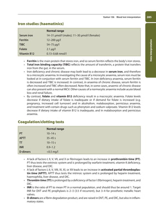 Data
interpretation
285
Station 106 Blood test interpretation
Iron studies (haematinics)
Normal range
Serum iron 14–31 μmol/l (males); 11–30 μmol/l (females)
Ferritin 12–200 μg/l
TIBC 54–75 μg/l
Folate 2.1 μg/l
Vitamin B12 0.13–0.68 nmol/l
• Ferritin is the main protein that stores iron, and so serum ferritin reflects the body’s iron stores.
• Total iron binding capacity (TIBC) reflects the amount of transferrin, a protein that transfers
iron from the gut, in the serum.
• Iron deficiency and chronic disease may both lead to a decrease in serum iron, and therefore
to a microcytic anaemia. In investigating the cause of a microcytic anaemia, serum iron must be
looked at in conjuction with serum ferritin and TIBC. In iron deficiency anaemia, serum ferritin
is decreased and TIBC is increased. In contrast, in anaemia of chronic disease, serum ferritin is
often increased and TIBC often decreased. Note that, in some cases, anaemic of chronic disease
can also present with a normal MCV. Other causes of a normocytic anaemia include acute blood
loss and renal failure.
• By contrast, folate and vitamin B12 deficiency result in a macrocytic anaemia. Folate levels
decrease if dietary intake of folate is inadequate or if demand for folate is increased (e.g.
pregnancy, increased cell turnover) and in alcoholism, malabsorption, pernicious anaemia,
and treatment with certain drugs such as phenytoin and sodium valproate. Vitamin B12 levels
decrease if dietary intake of vitamin B12 is inadequate, and in malabsorption and pernicious
anaemia.
Coagulation/clotting tests
Normal range
PT 10–14 s
APTT 35–45 s
TT 10–15 s
INR 0.9–1.2
D-dimers 0.5 mg/l
• A lack of factors I, II, V, VII, and X or fibrinogen leads to an increase in prothrombin time (PT).
PT thus tests the extrinsic system and is prolonged by warfarin treatment, vitamin K deficiency,
liver disease, and DIC.
• A lack of factors I, II, V, VIII, IX, XI, or XII leads to an increase in activated partial thromboplas-
tin time (APTT). APTT thus tests the intrinsic system and is prolonged by heparin treatment,
haemophilia, liver disease, and DIC.
• Thrombin time (TT) is prolonged by a deficiency of factor I (fibrinogen), heparin treatment, and
DIC.
• INR is the ratio of PT to mean PT in a normal population, and should thus be around 1. Target
INR for DVT and PE prophylaxis is 2–3 (3.5 if recurrent), but 3–4 for prosthetic metallic heart
valves.
• D-dimers are a fibrin degradation product, and are raised in DVT, PE, and DIC, but also in inflam-
matory states.
11-OCSEs-Data_interpretation_5e ccp.indd 285 19/03/2015 13:39
 