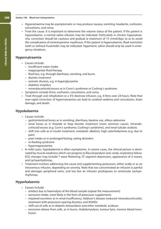 Clinical
Skills
for
OSCEs
288 Station 106 Blood test interpretation
• Hyponatraemia may be asymptomatic or may produce nausea, vomiting, headache, con­
fusion,
convulsions, and coma.
• Treat the cause. It is important to determine the volume status of the patient. If the patient is
hypovolaemic, a normal saline infusion may be indicated. Particularly in chronic hyponatrae-
mia, correction should be cautious and gradual (a maximum of 15 mmol/day) so as to avoid
the complication of central pontine myelinosis. If the patient is hypervolaemic, fluid restriction
(with or without frusemide) may be indicated. Hypertonic saline should only be used in emer-
gency situations.
Hypernatraemia
• Causes include:
–
– insufficient water intake
–
– inappropriate fluid therapy
–
– fluid loss, e.g. through diarrhoea, vomiting, and burns
–
– diuretic treatment
–
– osmotic diuresis, e.g. in hyperglycaemia
–
– diabetes insipidus
–
– mineralocorticoid excess as in Conn’s syndrome or Cushing’s syndrome
• Symptoms include thirst, confusion, convulsions, and coma.
• Treat through oral rehydration or a 5% dextrose infusion, e.g. 4 litres over 24 hours. Note that
over-rapid correction of hypernatraemia can lead to cerebral oedema and convulsions, brain
damage, and death.
Hypokalaemia
• Causes include:
–
– gastrointestinal losses as in vomiting, diarrhoea, laxative use, villous adenoma
–
– renal losses as in thiazide or loop diuretic treatment (most common cause), mineralo­
corticoid excess (e.g. Conn’s syndrome, Cushing’s syndrome), and renal tubular acidosis
–
– shift into cells as in insulin treatment, metabolic alkalosis, high catecholamines (e.g. due to
pain)
–
– poor intake as in prolonged fasting, eating disorders
–
– re-feeding syndrome
–
– hypomagnesaemia
• In mild cases, hypokalaemia is often asymptomic. In severe cases, the clinical picture is domi-
nated by muscle weakness which can progress to flaccid paralysis and, rarely, respiratory failure.
ECG changes may include T wave flattening, ST segment depression, appearance of U waves,
and tachyarrhythmias.
• Treatment involves addressing the cause and supplementing potassium, either orally or as an
intravenous infusion, depending on severity. Note that too concentrated an infusion is painful
and damages peripheral veins, and too fast an infusion predisposes to ventricular tachyar-
rhythmias.
Hyperkalaemia
• Causes include:
–
– artefact due to haemolysis of the blood sample (repeat the measurement)
–
– excessive intake, most likely in the form of potassium supplements
–
– impaired excretion as in renal insufficiency, Addison’s disease (reduced mineralocorticoids),
treatment with potassium-sparing diuretics and NSAIDs
–
– shift out of cells as in diabetic ketoacidosis and other metabolic acidoses
–
– excessive release from cells, as in burns, rhabdomyolysis, tumour lysis, massive blood trans-
fusion
11-OCSEs-Data_interpretation_5e ccp.indd 288 19/03/2015 13:39
 